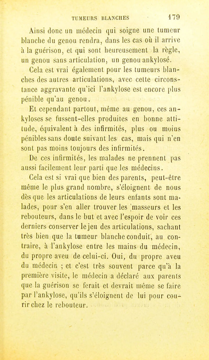 Ainsi donc un médecin qui soigne une tumeur blanche du genou rendra, dans les cas où il arrive à la guérison, et qui sont heureusement la règle, un genou sans articulation, un genou ankylosé. Cela est vrai également pour les tumeurs blan- ches des autres articulations, avec cette circons- tance aggravante qu'ici l'ankylose est encore plus pénible qu'au genou. Et cependant partout, même au genou, ces an- kyloses se fussent-elles produites en bonne atti- tude, équivalent à des infirmités, plus ou moins pénibles sans doute suivant les cas, mais qui n'en sont pas moins toujours des infirmités. De ces infirmités, les malades ne prennent pas aussi facilement leur parti que les médecins. Gela est si vrai que bien des parents, peut-être- même le plus grand nombre, s'éloignent de nous dès que les articulations de leurs enfants sont ma- lades, pour s'en aller trouver les masseurs et les rebouteurs, dans le but et avec l'espoir de voir ces derniers conserver le jeu des articulations, sachant très bien que la tumeur blanche conduit, au con- traire, à l'ankylose entre les mains du médecin, du propre aveu de celui-ci. Oui, du propre aveu du médecin ; et c'est très souvent parce qu'à la première visite, le médecin a déclaré aux parents que la guérison se ferait et devrait même se faire par l'ankylose, qu'ils s'éloignent de lui pour cou- rir chez le rebouteur.