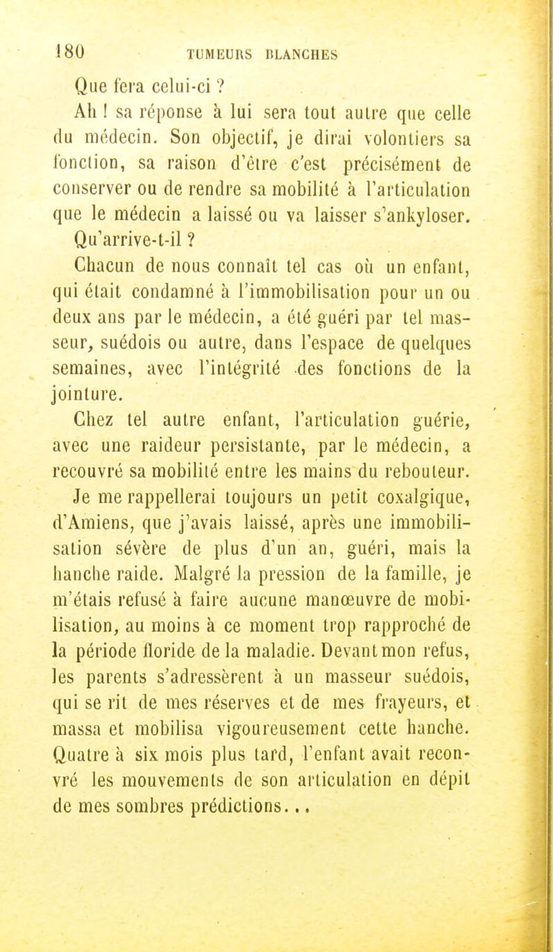Que fera celui-ci ? Ah ! sa réponse à lui sera tout autre que celle du médecin. Son objectif, je dirai volontiers sa l'onction, sa raison d'être c'est précisément de conserver ou de rendre sa mobilité à l'articulation que le médecin a laissé ou va laisser s'ankyloser. Qu'arrive-t-il ? Chacun de nous connaît tel cas où un enfant, qui était condamné à l'immobilisation pour un ou deux ans par le médecin, a été guéri par tel mas- seur, suédois ou autre, dans l'espace de quelques semaines, avec l'intégrité des fonctions de la jointure. Chez tel autre enfant, l'articulation guérie, avec une raideur persistante, par le médecin, a recouvré sa mobilité entre les mains du rebouleur. Je me rappellerai toujours un petit coxalgique, d'Amiens, que j'avais laissé, après une immobili- sation sévère de plus d'un an, guéri, mais la hanche raide. Malgré la pression de la famille, je m'étais refusé à faire aucune manœuvre de mobi- lisation, au moins à ce moment trop rapproché de la période floride de la maladie. Devant mon refus, les parents s'adressèrent à un masseur suédois, qui se rit de mes réserves et de mes frayeurs, et massa et mobilisa vigoureusement cette hanche. Quatre à six mois plus tard, l'enfant avait recou- vré les mouvements de son articulation en dépit de mes sombres prédictions...