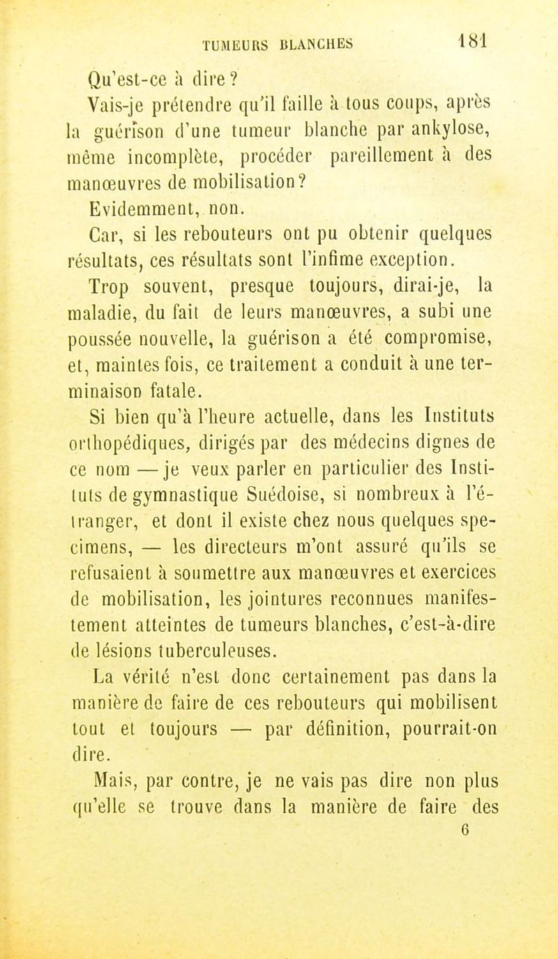 Qu'est-ce à dire ? Vais-je prétendre qu'il faille à tous coups, après la guénson d'une tumeur blanche par ankylose, même incomplète, procéder pareillement à des manœuvres de mobilisation? Evidemment, non. Car, si les rebouteurs ont pu obtenir quelques résultats, ces résultats sont l'infime exception. Trop souvent, presque toujours, dirai-je, la maladie, du fait de leurs manœuvres, a subi une poussée nouvelle, la guénson a été compromise, et, maintes fois, ce traitement a conduit à une ter- minaison fatale. Si bien qu'à l'heure actuelle, dans les Instituts orthopédiques, dirigés par des médecins dignes de ce nom —je veux parler en particulier des Insti- tuts de gymnastique Suédoise, si nombreux à l'é- tranger, et dont il existe chez nous quelques spé- cimens, — les directeurs m'ont assuré qu'ils se refusaient à soumettre aux manœuvres et exercices de mobilisation, les jointures reconnues manifes- tement atteintes de tumeurs blanches, c'est-à-dire de lésions tuberculeuses. La vérité n'est donc certainement pas dans la manière de faire de ces rebouteurs qui mobilisent tout et toujours — par définition, pourrait-on dire. Mais, par contre, je ne vais pas dire non plus qu'elle se trouve dans la manière de faire des 6
