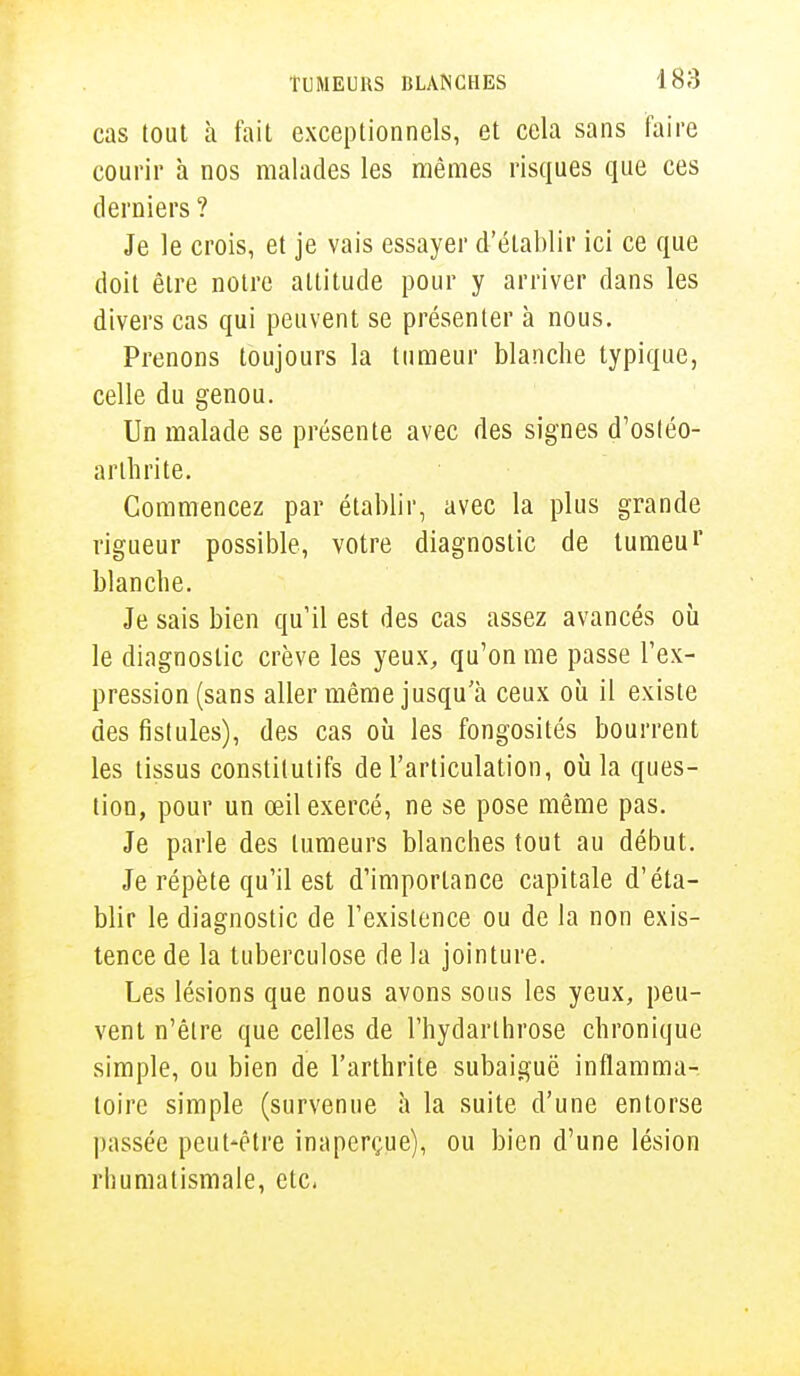 cas tout à fait exceptionnels, et cela sans faire courir à nos malades les mêmes risques que ces derniers ? Je le crois, et je vais essayer d'établir ici ce que doit être notre altitude pour y arriver dans les divers cas qui peuvent se présenter à nous. Prenons toujours la tumeur blanche typique, celle du genou. Un malade se présente avec des signes d'osléo- arthrite. Commencez par établir, avec la plus grande rigueur possible, votre diagnostic de lumeui' blanche. Je sais bien qu'il est des cas assez avancés où le diagnostic crève les yeux, qu'on me passe l'ex- pression (sans aller même jusqu'à ceux où il existe des fistules), des cas où les fongosités bourrent les tissus constitutifs de l'articulation, où la ques- tion, pour un œil exercé, ne se pose même pas. Je parle des tumeurs blanches tout au début. Je répète qu'il est d'importance capitale d'éta- blir le diagnostic de l'existence ou de la non exis- tence de la tuberculose de la jointure. Les lésions que nous avons sous les yeux, peu- vent n'être que celles de l'hydarlhrose chronique simple, ou bien de l'arthrite subaiguë inflamma- toire simple (survenue à la suite d'une entorse passée peut-être inaperçue), ou bien d'une lésion rhumatismale, etc.