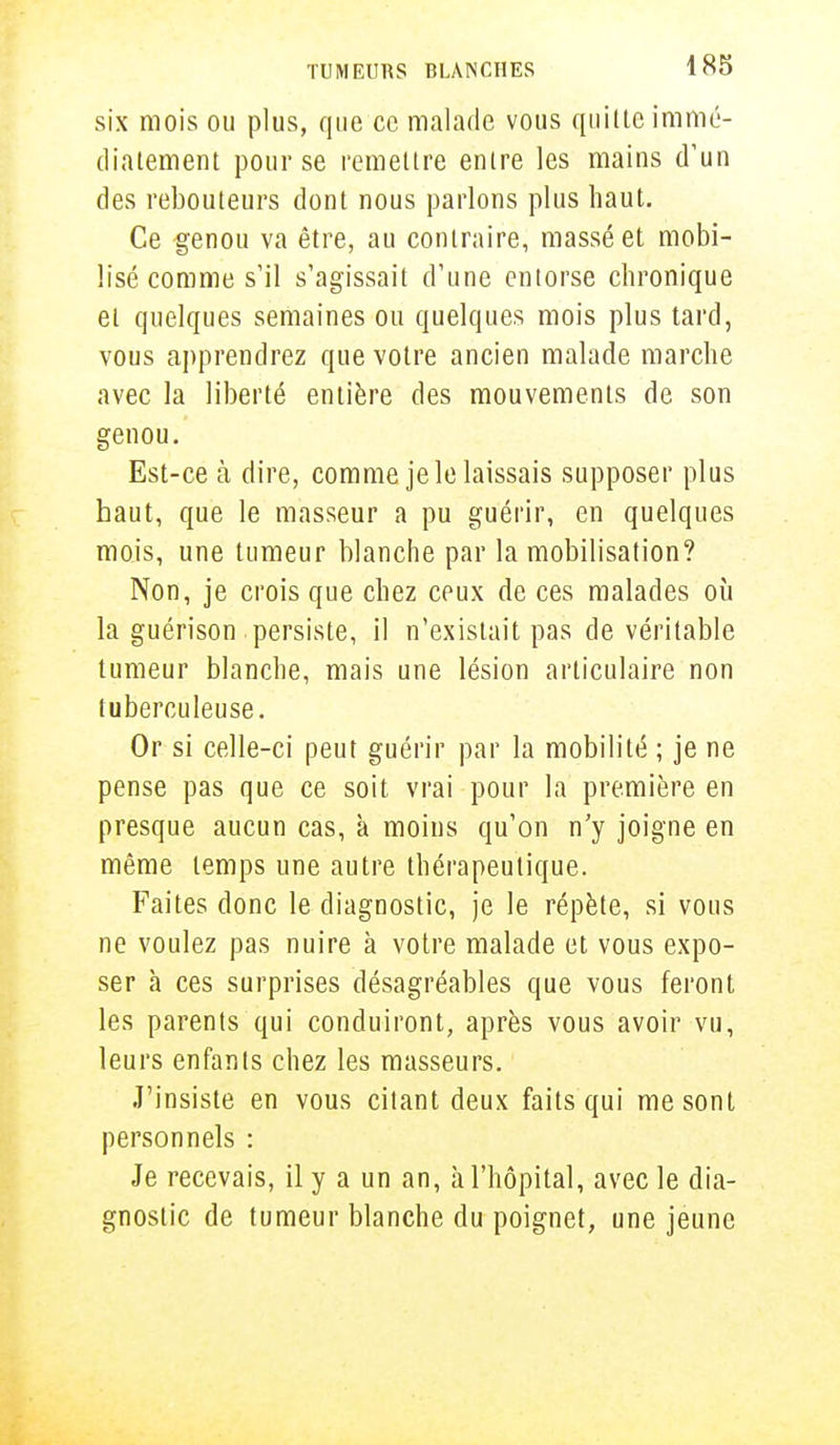 six mois ou plus, que ce malade vous quitte immé- diatement pour se remettre entre les mains d'un des rebouteurs dont nous parlons plus haut. Ce genou va être, au contraire, massé et mobi- lisé comme s'il s'agissait d'une entorse chronique et quelques semaines ou quelques mois plus tard, vous apprendrez que votre ancien malade marche avec la liberté entière des mouvements de son genou. Est-ce à dire, comme je le laissais supposer plus haut, que le masseur a pu guérir, en quelques mois, une tumeur blanche par la mobilisation? Non, je crois que chez ceux de ces malades où la guérison persiste, il n'existait pas de véritable tumeur blanche, mais une lésion articulaire non tuberculeuse. Or si celle-ci peut guérir par la mobilité ; je ne pense pas que ce soit vrai pour la première en presque aucun cas, à moins qu'on n'y joigne en même temps une autre thérapeutique. Faites donc le diagnostic, je le répète, si vous ne voulez pas nuire à votre malade et vous expo- ser à ces surprises désagréables que vous feront les parents qui conduiront, après vous avoir vu, leurs enfants chez les masseurs. J'insiste en vous citant deux faits qui me sont personnels : Je recevais, il y a un an, à l'hôpital, avec le dia- gnostic de tumeur blanche du poignet, une jeune
