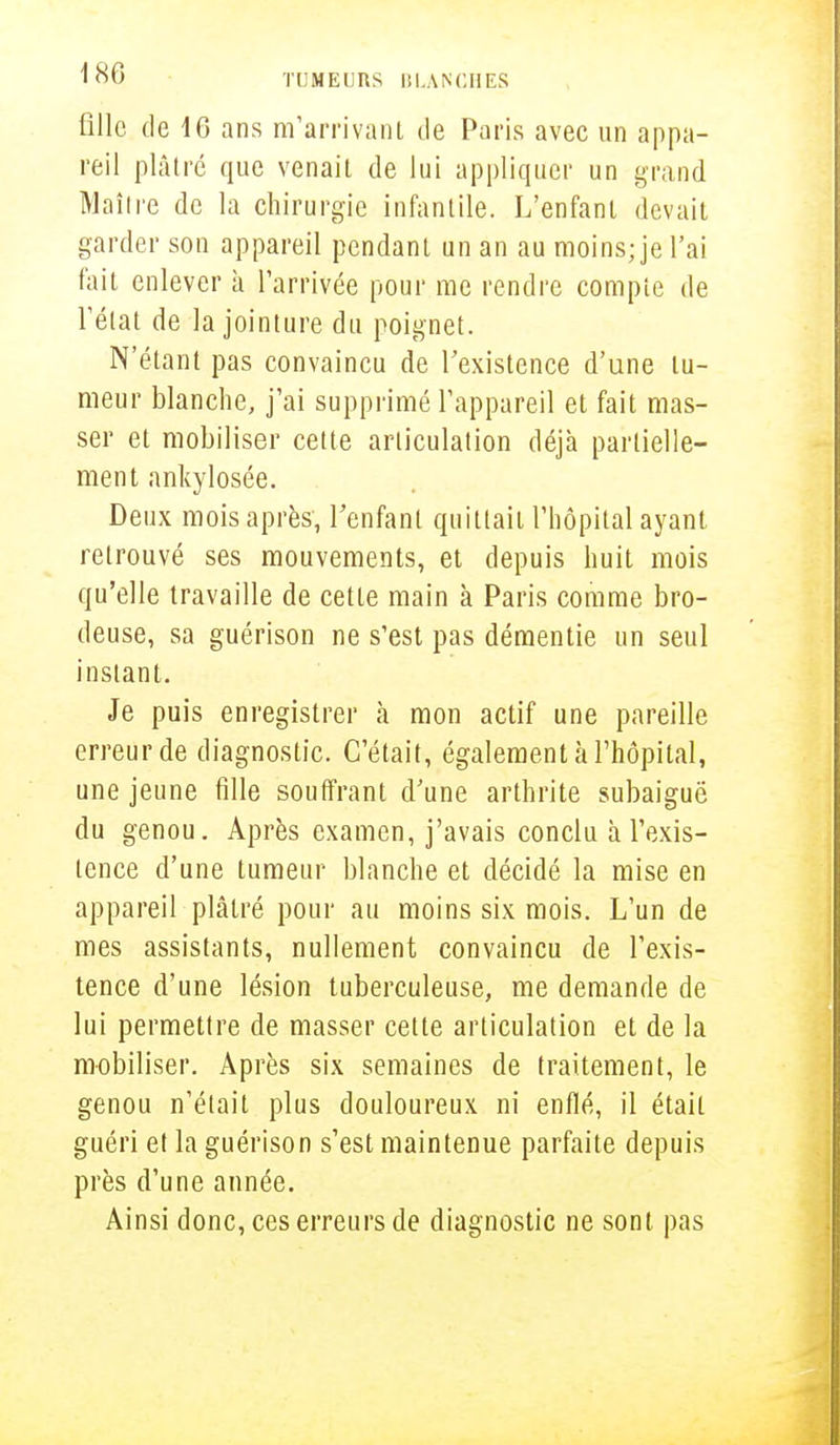 fille de 16 ans m'arrivant de Paris avec un appa- reil plâtré que venait de lui appliquer un grand Maître de la chirurgie infantile. L'enfant devait garder son appareil pendant un an au moins; je l'ai fait enlever à l'arrivée pour me rendre compte de l'état de la jointure du poignet. N'étant pas convaincu de l'existence d'une tu- meur blanche, j'ai supprimé l'appareil et fait mas- ser et mobiliser cette articulation déjà partielle- ment ankylosée. Deux mois après', l'enfant quittait l'hôpital ayant retrouvé ses mouvements, et depuis huit mois qu'elle travaille de cette main à Paris comme bro- deuse, sa guérison ne s'est pas démentie un seul instant. Je puis enregistrer à mon actif une pareille erreur de diagnostic. C'était, également à l'hôpital, une jeune fille souffrant d'une arthrite subaiguë du genou. Après examen, j'avais conclu à l'exis- tence d'une tumeur blanche et décidé la mise en appareil plâtré pour au moins six mois. L'un de mes assistants, nullement convaincu de l'exis- tence d'une lésion tuberculeuse, me demande de lui permettre de masser cette articulation et de la mobiliser. Après six semaines de traitement, le genou n'était plus douloureux ni enflé, il était guéri et la guérison s'est maintenue parfaite depuis près d'une année. Ainsi donc, ces erreurs de diagnostic ne sont pas