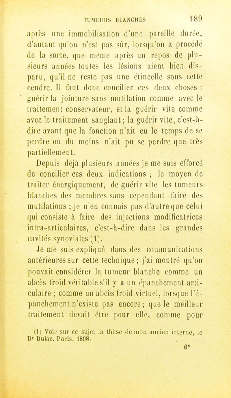 après une immobilisation d'une pareille durée, d'autant qu'on n'est pas sûr, lorsqu'on a procédé de la sorte, que même après un repos de plu- sieurs années toutes les lésions aient bien dis- paru, qu'il ne reste pas une étincelle sous cette cendre. Il faut donc concilier ces deux choses : guérir la jointure sans mutilation comme avec le traitement conservateur, et la guérir vile comme avec le traitement sanglant; la guérir vite, c'est-à- dire avant que la fonction n'ait eu le temps de se perdre ou du moins n'ait pu se perdre que très partiellement. Depuis déjà plusieurs années je me suis efforcé de concilier ces deux indications ; le moyen de traiter énergiquement, de guérir vite les tumeurs blanches des membres sans cependant faire des mutilations ; je n'en connais pas d'autre que celui qui consiste h faire des injections modificatrices intra-articulaires, c'est-à-dire dans les grandes cavités synoviales (1). Je me suis expliqué dans des communications antérieures sur cette technique; j'ai montré qu'on pouvait considérer la tumeur blanche comme un abcès froid véritable s'il y a un épanchement arti- culaire ; comme un abcès froid virtuel, lorsque l'é- panchement n'existe pas encore; que le meilleur traitement devait être pour elle, comme pour (I) Voir sur ce sujet la thèse démon ancien interne, le D>- Dulac. Paris, 1898. 6»