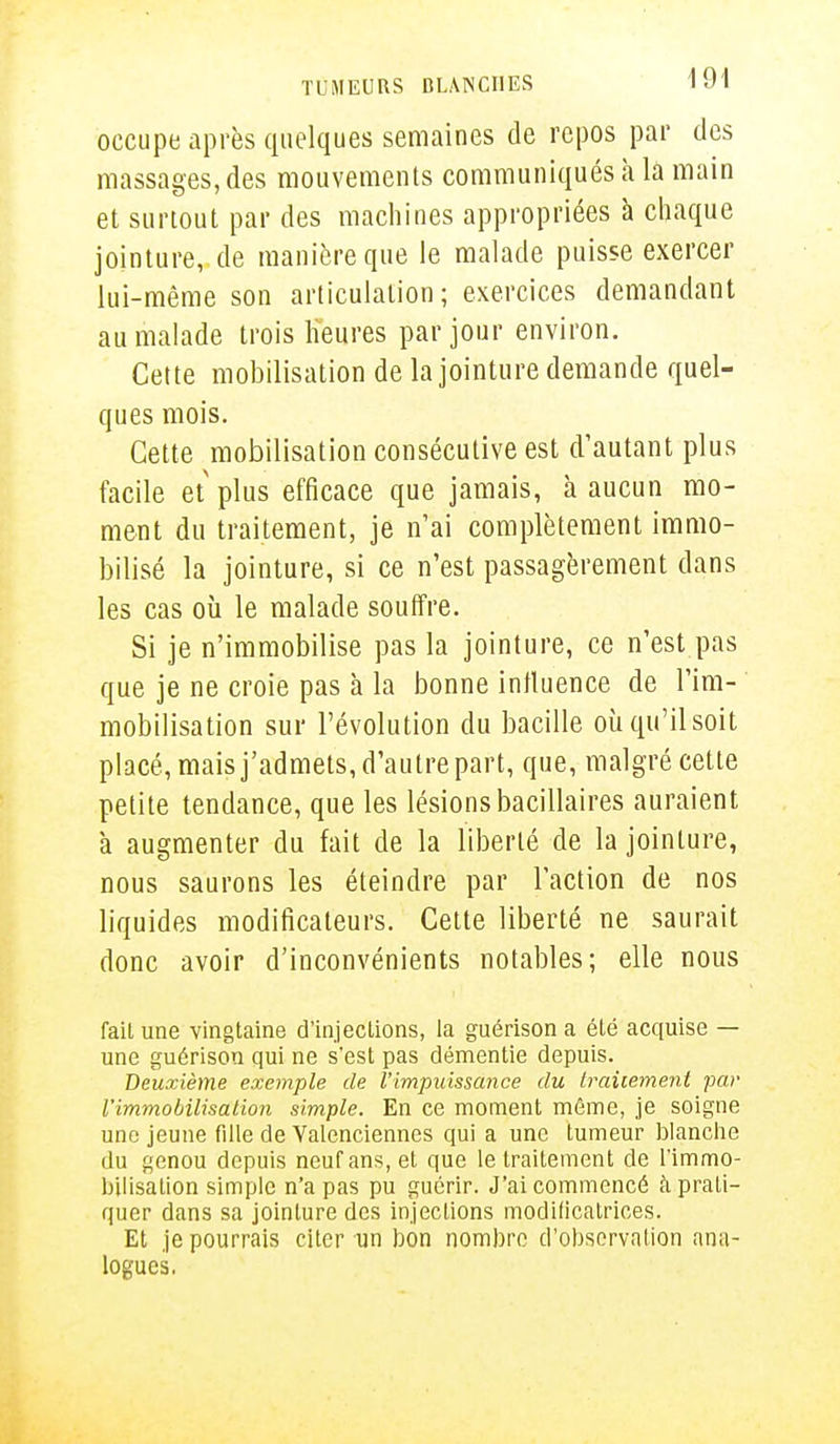 occupe après quelques semaines de repos par des massages, des mouvements communiqués à la main et surtout par des machines appropriées à chaque jointure, de manière que le malade puisse exercer lui-même son articulation; exercices demandant au malade trois heures par jour environ. Cette mobilisation de la jointure demande quel- ques mois. Cette mobilisation consécutive est d'autant plus facile et plus efficace que jamais, à aucun mo- ment du traitement, je n'ai complètement immo- bilisé la jointure, si ce n'est passagèrement dans les cas où le malade souffre. Si je n'immobilise pas la jointure, ce n'est pas que je ne croie pas à la bonne influence de l'im- mobilisation sur l'évolution du bacille où qu'il soit placé, mais j'admets, d'autre part, que, malgré cette petite tendance, que les lésions bacillaires auraient à augmenter du fait de la liberté de la jointure, nous saurons les éteindre par Faction de nos liquides modificateurs. Cette liberté ne saurait donc avoir d'inconvénients notables; elle nous fait une vingtaine d'injections, la guérison a été acquise — une guérison qui ne s'est pas démentie depuis. Deuxième exemple de l'impuissance du traitement par l'immobilisation simple. En ce moment même, je soigne une jeune fille de Yalenciennes qui a une tumeur blanche du genou depuis neuf ans, et que le traitement de l'immo- bilisation simple n'a pas pu guérir. J'ai commencé à prati- quer dans sa jointure des injections modificatrices. Et je pourrais citer un bon nombre d'observation ana- logues.