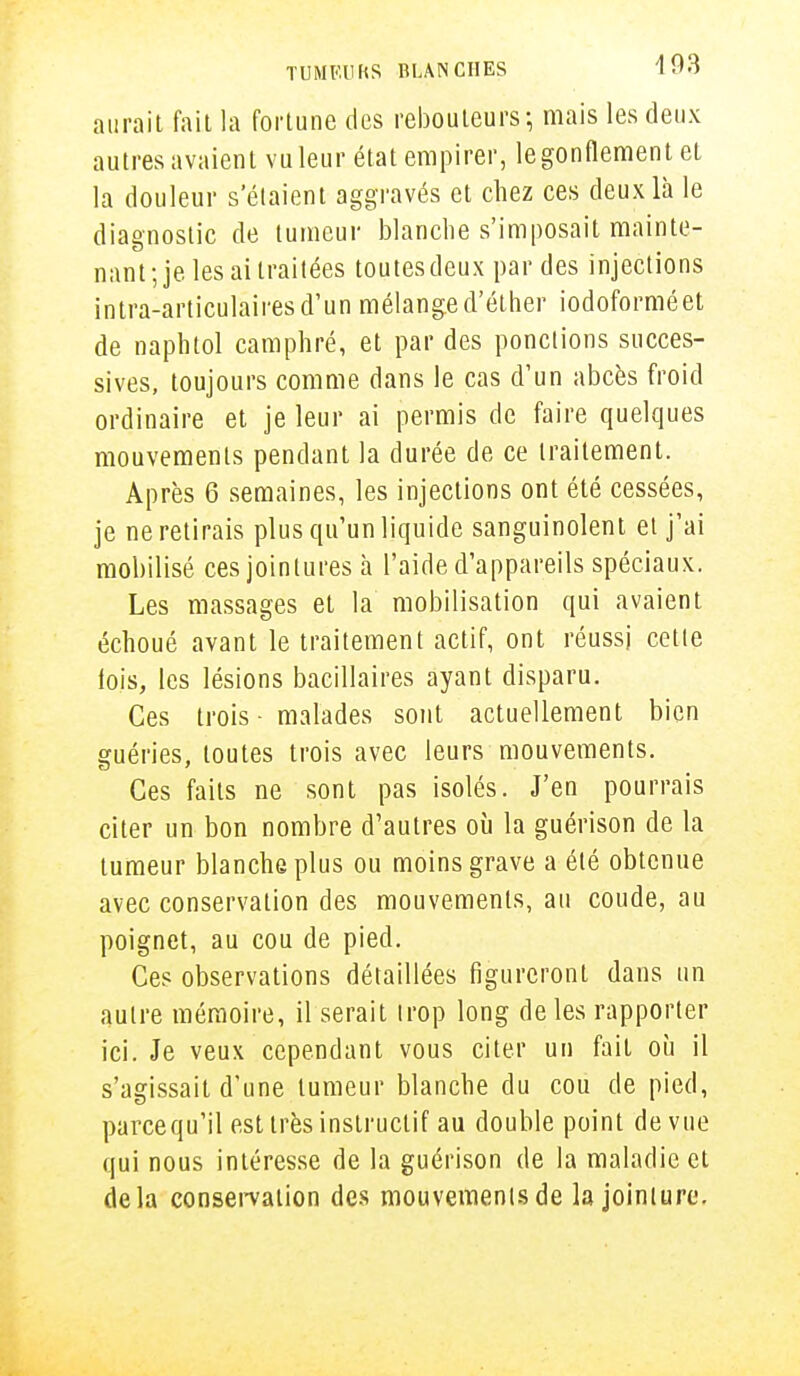 aurait fait la fortune des rebouteurs; mais les deux autres avaient vu leur état empirer, le gonflement et la douleur s'étaient aggravés et chez ces deux là le diagnostic de tumeur blanche s'imposait mainte- nant; je les ai traitées toutes deux par des injections intra-articulairesd'un mélange d'éther iodoforméet de naphtol camphré, et par des ponctions succes- sives, toujours comme dans le cas d'un abcès froid ordinaire et je leur ai permis de faire quelques mouvements pendant la durée de ce traitement. Après 6 semaines, les injections ont été cessées, je ne retirais plus qu'un liquide sanguinolent et j'ai mobilisé ces jointures à l'aide d'appareils spéciaux. Les massages et la mobilisation qui avaient échoué avant le traitement actif, ont réussi cette lois, les lésions bacillaires ayant disparu. Ces trois - malades sont actuellement bien guéries, toutes trois avec leurs mouvements. Ces faits ne sont pas isolés. J'en pourrais citer un bon nombre d'autres où la guérison de la tumeur blanche plus ou moins grave a été obtenue avec conservation des mouvements, au coude, au poignet, au cou de pied. Ces observations détaillées figureront dans un autre mémoire, il serait trop long de les rapporter ici. Je veux cependant vous citer un fait où il s'agissait d'une tumeur blanche du cou de pied, parcequ'il est très instructif au double point de vue qui nous intéresse de la guérison de la maladie et delà conservation des mouvements de la jointure.