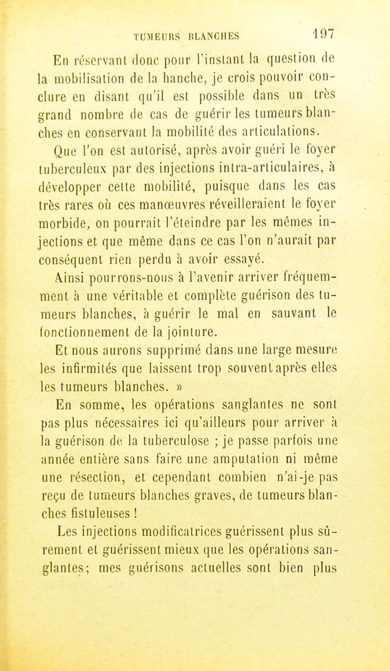 En réservant donc pour l'instant la question de la mobilisation de la hanche, je crois pouvoir con- clure en disant qu'il est possible dans un très grand nombre de cas de guérir les tumeurs blan- ches en conservant la mobilité des articulations. Que l'on est autorisé, après avoir guéri le foyer tuberculeux par des injections intra-articulaires, à développer cette mobilité, puisque dans les cas très rares où ces manœuvres réveilleraient le foyer morbide, on pourrait l'éteindre par les mêmes in- jections et que même dans ce cas Ton n'aurait par conséquent rien perdu à avoir essayé. Ainsi pourrons-nous à l'avenir arriver fréquem- ment à une véritable et complète guérison des tu- meurs blanches, à guérir le mal en sauvant le fonctionnement de la jointure. Et nous aurons supprimé dans une large mesure les infirmités que laissent trop souvent après elles les tumeurs blanches. » En somme, les opérations sanglantes ne sont pas plus nécessaires ici qu'ailleurs pour arriver a la guérison de la tuberculose ; je passe parfois une année entière sans faire une amputation ni même une résection, et cependant combien n'ai-je pas reçu de tumeurs blanches graves, de tumeurs blan- ches fistuleuses ! Les injections modificatrices guérissent plus sû- rement et guérissent mieux que les opérations san- glantes; mes guérisons actuelles sont bien plus
