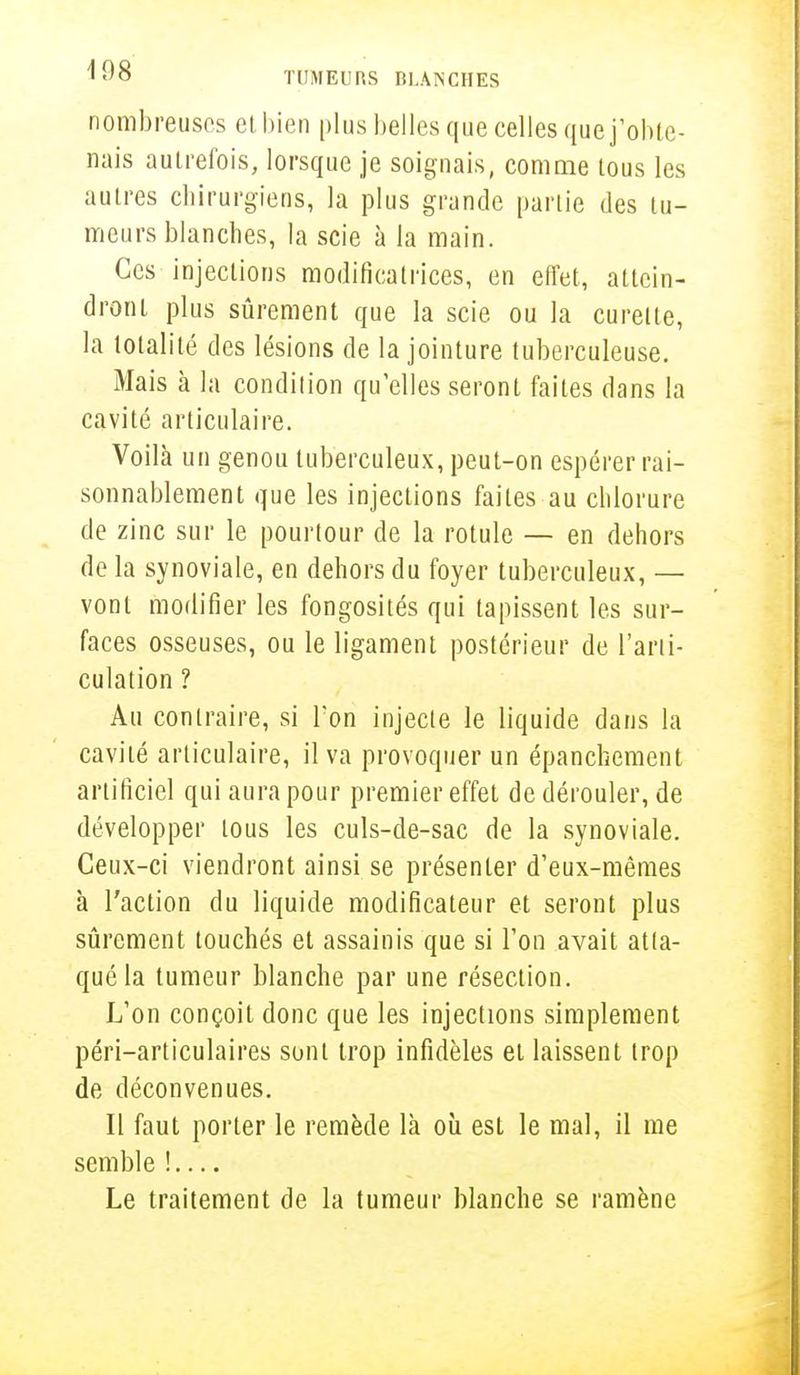 nombreuses et bien plus belles que celles que j'obte- nais autrefois, lorsque je soignais, comme tous les autres chirurgiens, la plus grande partie des tu- meurs blanches, la scie à la main. Ces injections modificatrices, en effet, attein- dront plus sûrement que la scie ou la curette, la totalité des lésions de la jointure tuberculeuse. Mais à la condition qu'elles seront faites dans la cavité articulaire. Voilà un genou tuberculeux, peut-on espérer rai- sonnablement que les injections faites au chlorure de zinc sur le pourtour de la rotule — en dehors de la synoviale, en dehors du foyer tuberculeux, — vont modifier les fongosités qui tapissent les sur- faces osseuses, ou le ligament postérieur de l'arti- culation ? Au contraire, si l'on injecte le liquide dans la cavité articulaire, il va provoquer un épanchement artificiel qui aura pour premier effet de dérouler, de développer tous les culs-de-sac de la synoviale. Ceux-ci viendront ainsi se présenter d'eux-mêmes à l'action du liquide modificateur et seront plus sûrement touchés et assainis que si l'on avait atta- qué la tumeur blanche par une résection. L'on conçoit donc que les injections simplement péri-articulaires sont trop infidèles et laissent trop de déconvenues. Il faut porter le remède là où est le mal, il me semble ! Le traitement de la tumeur blanche se ramène
