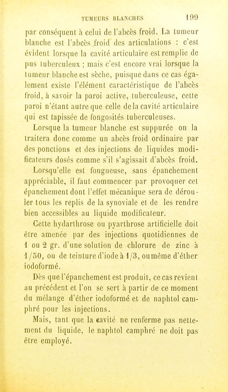 par conséquent a celui de l'abcès froid. La tumeur blanche est l'abcès .froid des articulations : c'est évident lorsque la cavité articulaire est remplie de pus tuberculeux ; mais c'est encore vrai lorsque la tumeur blanche est sèche, puisque dans ce cas éga- lement existe l'élément caractéristique de l'abcès froid, à savoir la paroi active, tuberculeuse, cette paroi n'étant autre que celle delà cavité articulaire qui est tapissée de fongosités tuberculeuses. Lorsque la tumeur blanche est suppurée on la traitera donc comme un abcès froid ordinaire par des ponctions et des injections de liquides modi- ficateurs dosés comme s'il s'agissait d'abcès froid. Lorsqu'elle est fongueuse, sans épanchement appréciable, il faut commencer par provoquer cet épanchement dont l'effet mécanique sera de dérou- ler tous les replis de la synoviale et de les rendre bien accessibles au liquide modificateur. Cette hydarlhrose ou pyarthrose artificielle doit être amenée par des injections quotidiennes de 1 ou 2 gr. d'une solution de chlorure de zinc à 1/50, ou de teinture d'iode à 1/3, ou même d'éther iodoformé. Dès que l'épanchement est produit, ce cas revient au précédent et l'on se sert à partir de ce moment du mélange d'éther iodoformé et de naphtol cam- phré pour les injections. Mais, tant que la eavité ne renferme pas nette- ment du liquide, le naphtol camphré ne doit pas être employé.