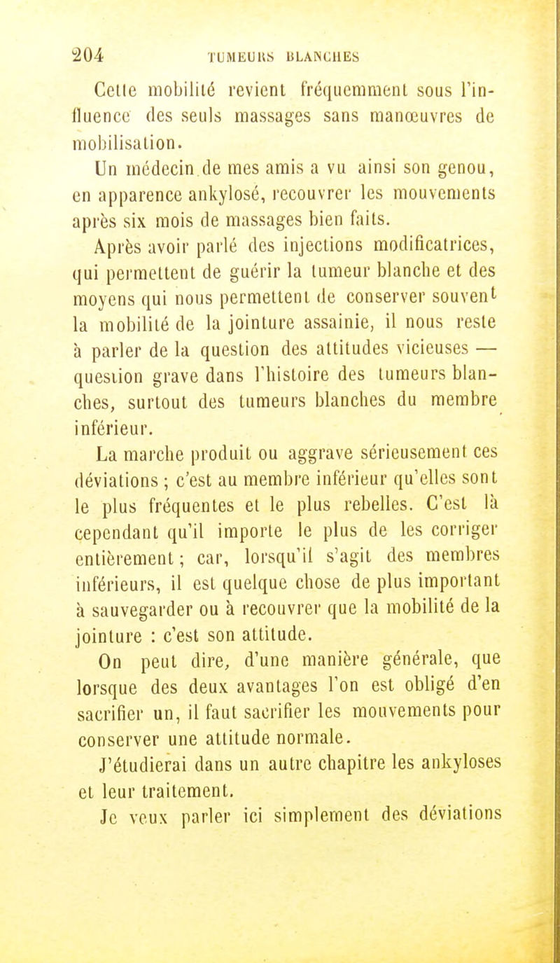 Cetle mobilité revient fréquemment sous l'in- fluence des seuls massages sans manœuvres de mobilisation. Un médecin.de mes amis a vu ainsi son genou, en apparence ankylosé, recouvrer les mouvements après six mois de massages bien faits. Après avoir parlé des injections modificatrices, qui permettent de guérir la tumeur blanche et des moyens qui nous permettent de conserver souvent la mobilité de la jointure assainie, il nous reste à parler de la question des altitudes vicieuses — question grave dans l'histoire des tumeurs blan- ches, surtout des tumeurs blanches du membre inférieur. La marche produit ou aggrave sérieusement ces déviations ; c'est au membre inférieur qu'elles sont le plus fréquentes et le plus rebelles. C'est là cependant qu'il importe le plus de les corriger entièrement; car, lorsqu'il s'agit des membres inférieurs, il est quelque chose de plus important à sauvegarder ou à recouvrer que la mobilité de la jointure : c'est son attitude. On peut dire, d'une manière générale, que lorsque des deux avantages l'on est obligé d'en sacrifier un, il faut sacrifier les mouvements pour conserver une attitude normale. J'étudierai dans un autre chapitre les ankyloses et leur traitement. Je veux parler ici simplement des déviations