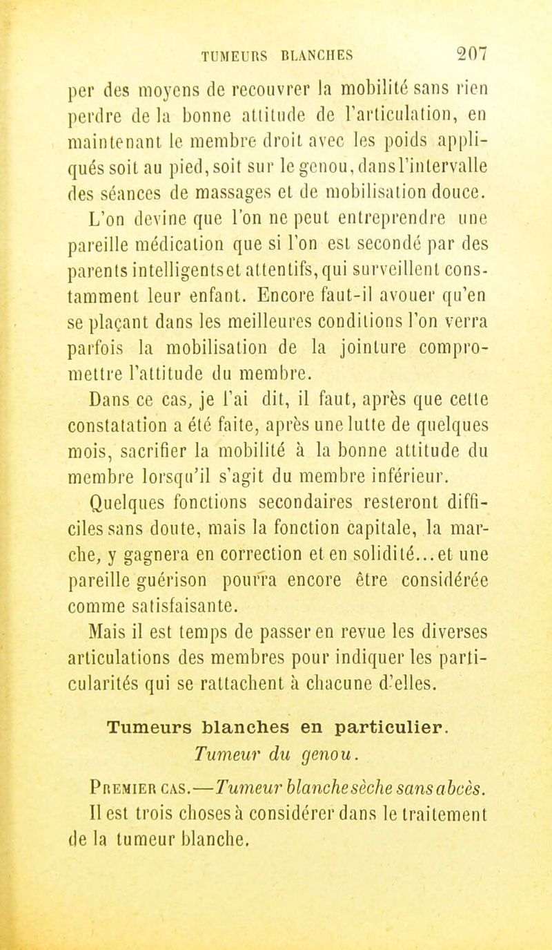 per des moyens de recouvrer la mobilité sans rien perdre de la bonne attitude de l'articulation, en maintenant le membre droit avec les poids appli- qués soit au pied, soit sur le genou, dansl'inlervalle des séances de massages et de mobilisation douce. L'on devine que l'on ne peut entreprendre une pareille médication que si l'on est secondé par des parents intelligentset attentifs, qui surveillent cons- tamment leur enfant. Encore faut-il avouer qu'en se plaçant dans les meilleures conditions l'on verra parfois la mobilisation de la jointure compro- mettre l'attitude du membre. Dans ce cas, je l'ai dit, il faut, après que cette constatation a été faite, après une lutte de quelques mois, sacrifier la mobilité à la bonne attitude du membre lorsqu'il s'agit du membre inférieur. Quelques fonctions secondaires resteront diffi- ciles sans doute, mais la fonction capitale, la mar- che, y gagnera en correction et en solidité...et une pareille guérison pourra encore être considérée comme satisfaisante. Mais il est temps de passer en revue les diverses articulations des membres pour indiquer les parti- cularités qui se rattachent à chacune d'elles. Tumeurs blanches en particulier. Tumeur du genou. Premier cas.—Tumeur blanchesèche sans abcès. Il est trois choses à considérer dans le traitement de la tumeur blanche.