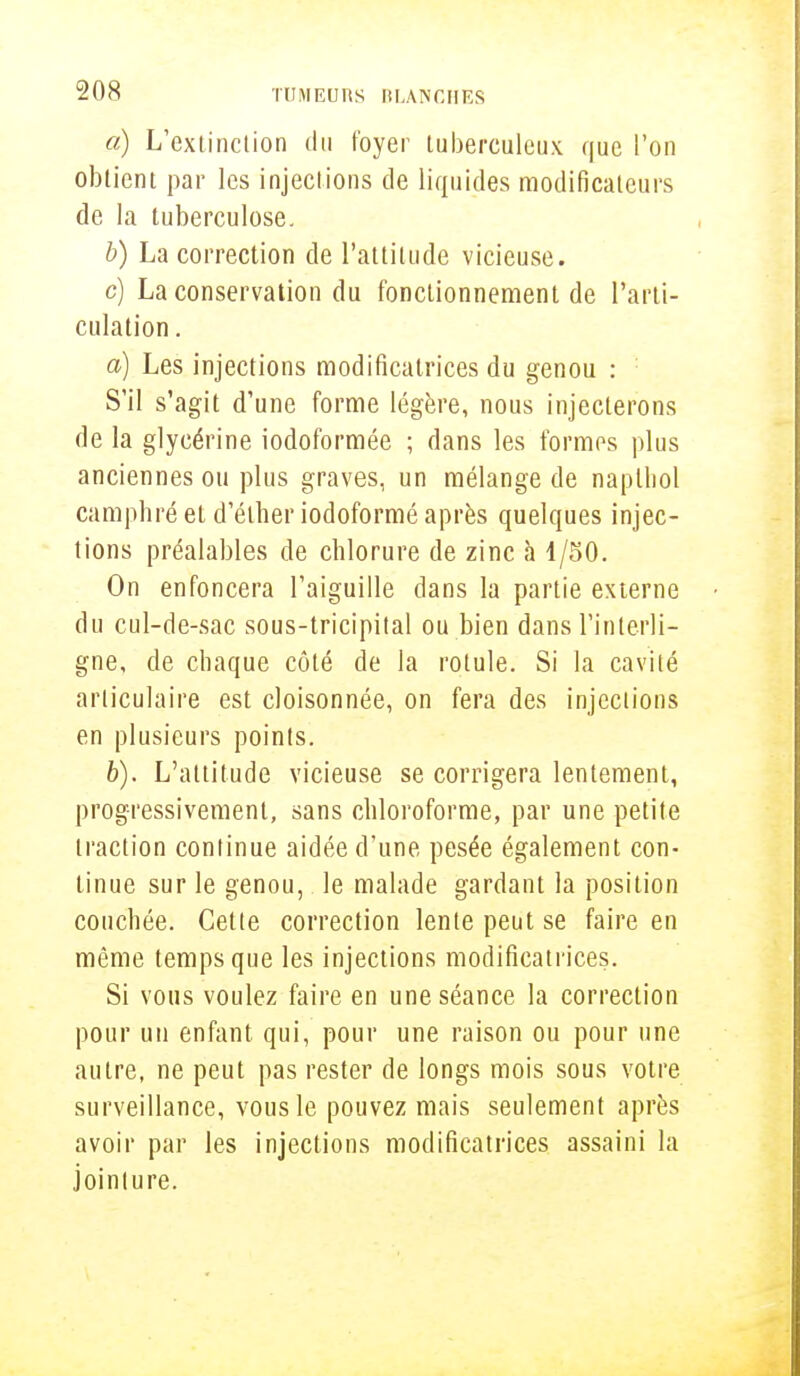 a) L'extinclion du foyer tuberculeux que l'on obtient par les injections de liquides modificateurs de la tuberculose. b) La correction de l'attitude vicieuse. c) La conservation du fonctionnement de l'arti- culation . a) Les injections modificatrices du genou : S'il s'agit d'une forme légère, nous injecterons de la glycérine iodoformée ; dans les formes plus anciennes ou plus graves, un mélange de naplhol camphré et d'éther iodoformé après quelques injec- tions préalables de chlorure de zinc à 1/50. On enfoncera l'aiguille dans la partie externe du cul-de-sac sous-tricipital ou bien dans l'interli- gne, de chaque côté de la rotule. Si la cavité articulaire est cloisonnée, on fera des injections en plusieurs points. b) . L'attitude vicieuse se corrigera lentement, progressivement, sans chloroforme, par une petite traction continue aidée d'une pesée également con- tinue sur le genou, le malade gardant la position couchée. Cette correction lente peut se faire en même temps que les injections modificatrices. Si vous voulez faire en une séance la correction pour un enfant qui, pour une raison ou pour une autre, ne peut pas rester de longs mois sous votre surveillance, vous le pouvez mais seulement après avoir par les injections modificatrices assaini la jointure.