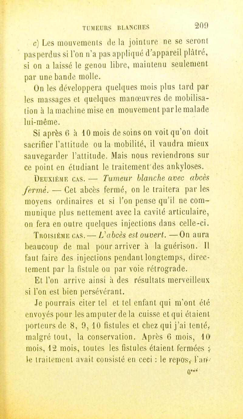 c) Les mouvements de la jointure ne se seront pasperdus si l'on n'a pas appliqué d'appareil plâtré, si on a laissé le genou libre, maintenu seulement par une bande molle. On les développera quelques mois plus tard par les massages et quelques manœuvres de mobilisa- tion à la machine mise en mouvement parle malade lui-même. Si après 6 à 10 mois de soins on voit qu'on doit sacrifier l'attitude ou la mobilité, il vaudra mieux sauvegarder l'attitude. Mais nous reviendrons sur ce point en étudiant le traitement'des ankyloses. Deuxième cas. — Tumeur blanche avec abcès ferme. — Cet abcès fermé, on le traitera par les moyens ordinaires et si l'on pense qu'il ne com- munique plus nettement avec la cavité articulaire, on fera en outre quelques injections dans celle-ci. Troisième cas. — L'abcès est ouvert. —On aura beaucoup de mal pour arriver à laguérison. Il faut faire des injections pendant longtemps, direc- tement par la fistule ou par voie rétrograde. Et l'on arrive ainsi à des résultats merveilleux si l'on est bien persévérant. Je pourrais citer tel et tel enfant qui m'ont été envoyés pour les amputer de la cuisse et qui étaient porteurs de 8, 9, 10 fistules et chez qui j'ai tenté, malgré tout, la conservation. Après 6 mois, 10 mois, 12 mois, toutes les fistules étaient fermées j k traitement avait consisté en ceci : le repos,. Taïf' G**'*'