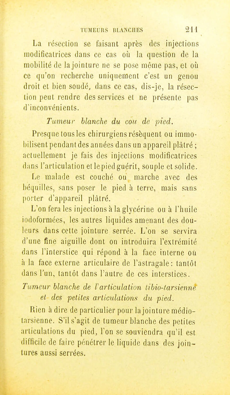 La résection se faisant après des injections modificatrices dans ce cas où la question de la mobilité de la jointure ne se pose môme pas, et où ce qu'on recherche uniquement c'est un genou droit et bien soudé, dans ce cas, dis-je, la résec- tion peut rendre des services et ne présente pas d'inconvénients. Tumeur blanche du cou de pied. Presque tous les chirurgiens résèquent ou immo- bilisent pendant des années dans un appareil plâtré ; actuellement je fais des injections modificatrices dans l'articulation et lepied guérit, souple et solide. Le malade est couché ou marche avec des béquilles, sans poser le pied à terre, mais sans porter d'appareil plâtré. L'on fera les injections à la glycérine ou à l'huile iodoformées, les autres liquides amenant des dou- leurs dans cette jointure serrée. L'on se servira d'une fine aiguille dont on introduira l'extrémité dans l'interstice qui répond à la face interne où h la face externe articulaire de l'astragale: tantôt dans l'un, tantôt dans l'autre de ces interstices. Tumeur blanche de l'articulation tibio-tarsienne et des petites articulations du pied. Rien à dire de particulier pour lajointure médio- tarsienne. S'il s'agit de tumeur blanche des petites articulations du pied, l'on se souviendra qu'il est difficile de faire pénétrer le liquide dans des join- tures aussi serrées.