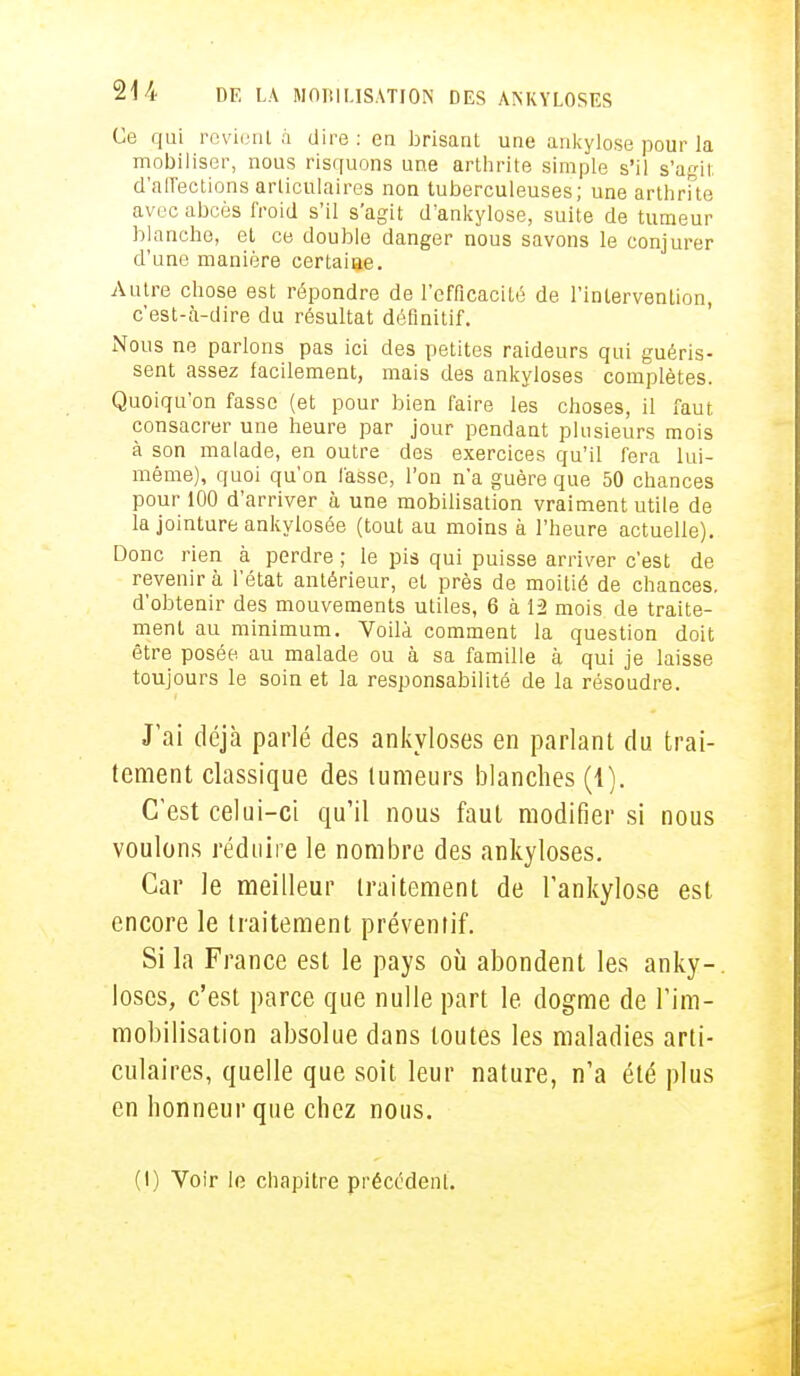 Ce qui revient à dire : en brisant une ankylose pour la mobiliser, nous risquons une arthrite simple s'il s'agit d'affections articulaires non tuberculeuses; une arthrite avec abcès froid s'il s'agit d'ankylose, suite de tumeur blanche, et ce double danger nous savons le conjurer d'une manière certaine. Autre chose est répondre de l'efficacité de l'intervention, c'est-à-dire du résultat définitif. Nous ne parlons pas ici des petites raideurs qui guéris- sent assez facilement, mais des ankyloses complètes. Quoiqu'on fasse (et pour bien faire les choses, il faut consacrer une heure par jour pendant plusieurs mois à son malade, en outre des exercices qu'il fera lui- même), quoi qu'on fasse, l'on n'a guère que 50 chances pour 100 d'arriver à une mobilisation vraiment utile de la jointure ankylosée (tout au moins à l'heure actuelle). Donc rien à perdre ; le pis qui puisse arriver c'est de revenir à l'état antérieur, et près de moitié de chances, d'obtenir des mouvements utiles, 6 à 12 mois de traite- ment au minimum. Voilà comment la question doit être posée au malade ou à sa famille à qui je laisse toujours le soin et la responsabilité de la résoudre. J'ai déjà parlé des ankyloses en parlant du trai- tement classique des tumeurs blanches (1). C'est celui-ci qu'il nous faut modifier si nous voulons réduire le nombre des ankyloses. Car le meilleur traitement de l'ankylose est encore le traitement préventif. Si la France est le pays où abondent les anky-, loses, c'est parce que nulle part le dogme de l'im- mobilisation absolue dans toutes les maladies arti- culaires, quelle que soit leur nature, n'a été plus en honneur que chez nous. (1) Voir le chapitre précédent.