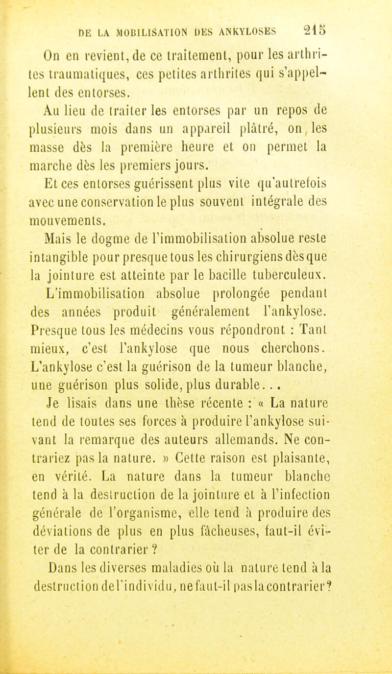 On en revient, de ce traitement, pour les arthri- tes traumatiques, ces petites arthrites qui s'appel- lent des entorses. Au lieu de traiter les entorses par un repos de plusieurs mois dans un appareil plâtré, on, les masse dès la première heure et on permet la marche dès les premiers jours. Et ces entorses guérissent plus vite qu'autrelois avec une conservation le plus souvent intégrale des mouvements. Mais le dogme de l'immobilisation absolue reste intangible pour presque tous les chirurgiens dès que la jointure est atteinte par le bacille tuberculeux. L'immobilisation absolue prolongée pendant des années produit généralement l'ankylose. Presque tous les médecins vous répondront : Tant mieux, c'est l'ankylose que nous cherchons. L'ankylose c'est la guérison de la tumeur blanche, une guérison plus solide, plus durable... Je lisais dans une thèse récente : « La nature tend de toutes ses forces à produire l'ankylose sui- vant la remarque des auteurs allemands. Ne con- trariez pas la nature. » Cette raison est plaisante, en vérité. La nature dans la tumeur blanche tend à la destruction de la jointure et à l'infection générale de l'organisme, elle tend h produire des déviations de plus en plus fâcheuses, faut-il évi- ter de la contrarier ? Dans les diverses maladies où la nature tend à la destruction del'individu, ne faut-il pas la contrarier?