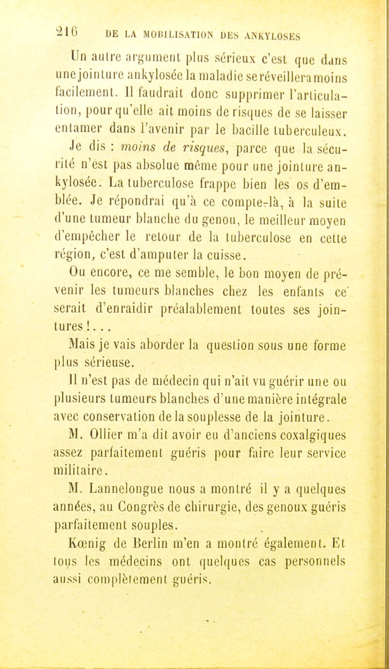 Un aulre argument plus sérieux c'est que dans une jointure ankylosée la maladie se réveilleramoins facilement. 11 faudrait donc supprimer l'articula- tion, pour qu'elle ait moins de risques de se laisser entamer dans l'avenir par le bacille tuberculeux. Je dis : moins de risques, parce que la sécu- rité n'est pas absolue même pour une jointure an- kylosée. La tuberculose frappe bien les os d'em- blée. Je répondrai qu'à ce comptera, à la suite d'une tumeur blanche du genou, le meilleur moyen d'empêcher le retour de la tuberculose en cette région, c'est d'amputer la cuisse. Ou encore, ce me semble, le bon moyen de pré- venir les tumeurs blanches chez les enfants ce' serait d'enraidir préalablement toutes ses join- tures !... Mais je vais aborder la question sous une forme plus sérieuse. 11 n'est pas de médecin qui n'ait vu guérir une ou plusieurs tumeurs blanches d'une manière intégrale avec conservation de la souplesse de la jointure. M. Ollier m'a dit avoir eu d'anciens coxalgiques assez parfaitement guéris pour faire leur service militaire. M. Lannelongue nous a montré il y a quelques années, au Congrès de chirurgie, des genoux guéris parfaitement souples. Kcenig de Berlin m'en a montré également. Et ions les médecins ont quelques cas personnels aussi complèlement guéris.