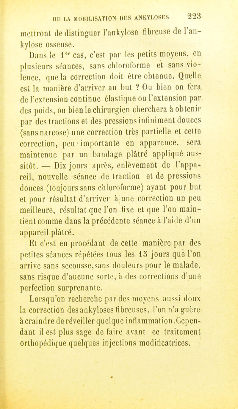 mettront de distinguer l'ankylosc fibreuse de l'an- kylose osseuse. Dans le 1er cas, c'est par les petits moyens, en plusieurs séances, sans chloroforme et sans vio- lence, que la correction doit être obtenue. Quelle est la manière d'arriver au but ? Ou bien on fera de l'extension continue élastique ou l'extension par des poids, ou bien le chirurgien cherchera à obtenir par des tractions et des pressions infiniment douces (sansnarcose) une correction très partielle et celte correction, peu 'importante en apparence, sera maintenue par un bandage plâtré appliqué aus- sitôt. — Dix jours après,, enlèvement de l'appa- reil, nouvelle séance de traction et de pressions douces (toujours sans chloroforme) ayant pour but et pour résultat d'arriver à-une correction un peu meilleure, résultat que l'on fixe et que l'on main- tient comme dans la précédente séance à l'aide d'un appareil plâtré. Et c'est en procédant de cette manière par des petites séances répétées tous les 15 jours que l'on arrive sans secousse,sans douleurs pour le malade, sans risque d'aucune sorte, à des corrections d'une perfection surprenante. Lorsqu'on recherche par des moyens aussi doux la correction des ankyloses fibreuses, l'on n'a guère à craindre de réveiller quelque inflammation. Cepen- dant il est plus sage de faire avant ce traitement orthopédique quelques injections modificatrices.