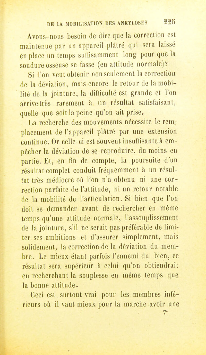 Avons-nous besoin de dire que la correction est maintenue par un appareil plâtré qui sera laissé en place un temps suffisamment long pour que la soudure osseuse se fasse (en attitude normale)? Si l'on veut obtenir non seulement la correction de la déviation, mais encore le retour de la mobi- lité de la jointure, la difficulté est grande et l'on arrive très rarement à un résultat satisfaisant, quelle que soit la peine qu'on ait prise. La recherche des mouvements nécessite le rem- placement de l'appareil plâtré par une extension continue. Or celle-ci est souvent insuffisante à em - pêcher la déviation de se reproduire, du moins en partie. Et, en fin de compte, la poursuite d'un résultat complet conduit fréquemment à un résul- tat très médiocre où l'on n'a obtenu ni une cor- rection parfaite de l'attitude, ni un retour notable de la mobilité de l'articulation. Si bien que l'on doit se demander avant de rechercher en même temps qu'une altitude normale, l'assouplissement de la jointure, s'il ne serait pas préférable de limi- ter ses ambitions et d'assurer simplement, mais solidement, la correction de la déviation du mem- bre. Le mieux étant parfois l'ennemi du bien, ce résultat sera supérieur à celui qu'on obtiendrait en recherchant la souplesse en même temps que la bonne attitude. Ceci est surtout vrai pour les membres infé- rieurs où il vaut mieux pour la marche avoir une 7*