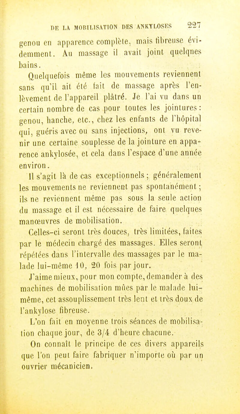 genou en apparence complète, mais fibreuse évi- demment. Au massage il avait joint quelques bains. Quelquefois même les mouvements reviennent sans qu'il ait été fait de massage après l'en- lèvement de l'appareil plâtré. Je l'ai vu dans un certain nombre de cas pour toutes les jointures : genou, hanche, etc., chez les enfants de l'hôpital qui, guéris avec ou sans injections, ont vu reve- nir une certaine souplesse de la jointure en appa- rence ankylosée, et cela dans l'espace d'une année environ. 11 s'agit là de cas exceptionnels ; généralement les mouvements ne reviennent pas spontanément ; ils ne reviennent même pas sous la seule action du massage et il est nécessaire de faire quelques manœuvres de mobilisation. Celles-ci seront très douces, très limitées, faites par le médecin chargé des massages. Elles seront répétées dans l'intervalle des massages par le ma- lade lui-même 10, 20 fois par jour. J'aime mieux, pour mon compte, demander à des machines de mobilisation mues par le malade lui- même, cet assouplissement très lent et très doux de l'ankylose fibreuse. L'on fait en moyenne trois séances de mobilisa- tion chaque jour, de 3/4 d'heure chacune. On connaît le principe de ces divers appareils que l'on peut faire fabriquer n'importe où par un ouvrier mécanicien.