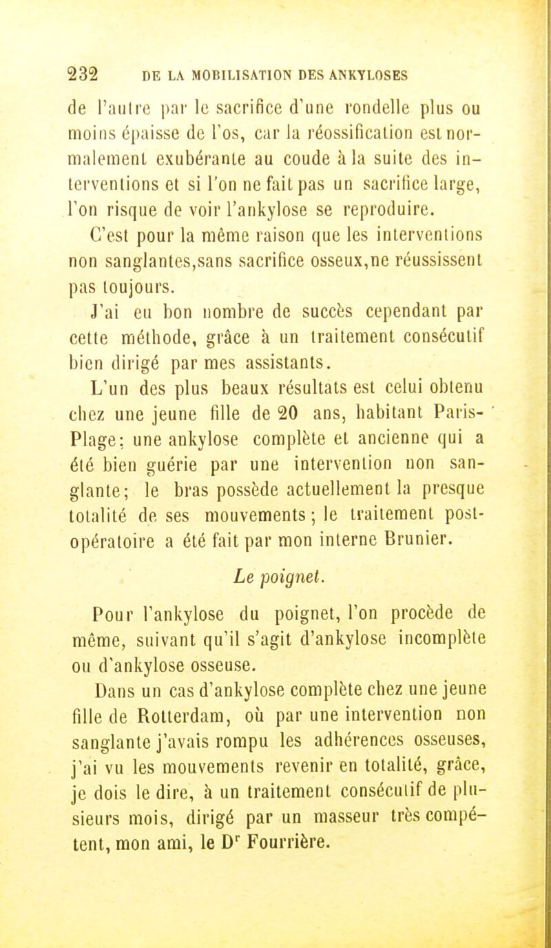 de l'autre par le sacrifice d'une rondelle plus ou moins épaisse de l'os, car la réossification est nor- malement exubérante au coude à la suite des in- terventions et si l'on ne fait pas un sacrifice large, Ton risque de voir l'ankylose se reproduire. C'est pour la même raison que les interventions non sanglantes,sans sacrifice osseux,ne réussissent pas toujours. J'ai eu bon nombre de succès cependant par cette méthode, grâce à un traitement consécutif bien dirigé par mes assistants. L'un des plus beaux résultats est celui obtenu chez une jeune fille de 20 ans, habitant Paris- Plage: une ankylose complète et ancienne qui a été bien guérie par une intervention non san- glante; le bras possède actuellement la presque totalité de ses mouvements ; le traitement post- opératoire a été fait par mon interne Brunier. Le poignet. Pour l'ankylose du poignet, l'on procède de même, suivant qu'il s'agit d'ankylose incomplète ou d'ankylose osseuse. Dans un cas d'ankylose complète chez une jeune fille de Rotterdam, où par une intervention non sanglante j'avais rompu les adhérences osseuses, j'ai vu les mouvements revenir en totalité, grâce, je dois le dire, à un traitement consécutif de plu- sieurs mois, dirigé par un masseur très compé- tent, mon ami, le Dr Fourrière.