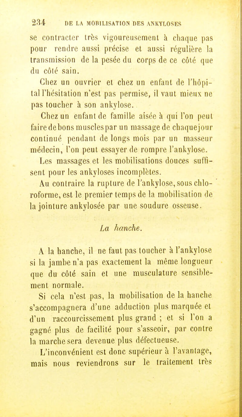 se contracter très vigoureusement à chaque pas pour rendre aussi précise et aussi régulière la transmission de la pesée du corps de ce côté que du côté sain. Chez un ouvrier et chez un enfant de l'hôpi- tal l'hésitation n'est pas permise, il vaut mieux ne pas toucher à son ankylose. Chez un enfant de famille aisée à qui l'on peut faire de bons muscles par un massage de chaquejour continué pendant de longs mois par un masseur médecin, l'on peut essayer de rompre l'ankylose. Les massages et les mobilisations douces suffi- sent pour les ankyloses incomplètes. Au contraire la rupture de l'ankylose, sous chlo- roforme, est le premier temps de la mobilisation de la jointure ankylosée par une soudure osseuse. La hanche. A la hanche, il ne faut pas toucher à l'ankylose si la jambe n'a pas exactement la même longueur que du côté sain et une musculature sensible- ment normale. Si cela n'est pas, la mobilisation de la hanche s'accompagnera d'une adduction plus marquée et d'un raccourcissement plus grand ; et si l'on a gagné plus de facilité pour s'asseoir, par contre la marche sera devenue plus défectueuse. L'inconvénient est donc supérieur à l'avantage, mais nous reviendrons sur le traitement très