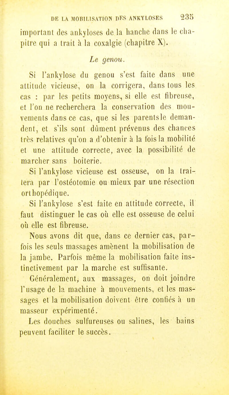 important des ankyloses de la hanche dans le cha- pitre qui a trait à la coxalgie (chapitre X). Le genou. Si l'ankylose du genou s'est faite dans une attitude vicieuse, on la corrigera, dans tous les cas : par les petits moyens, si elle est fibreuse, et l'on ne recherchera la conservation des mou- vements dans ce cas, que si les parentsle deman- dent, et s'ils sont dûment prévenus des chances très relatives qu'on a d'obtenir à la fois la mobilité et une attitude correcte, avec la possibilité de marcher sans boiterie. Si l'ankylose vicieuse est osseuse, on la trai- tera par l'ostéotomie ou mieux par une résection orthopédique. Si l'ankylose s'est faite en attitude correcte, il faut distinguer le cas où elle est osseuse de celui où elle est fibreuse. Nous avons dit que, dans ce dernier cas, par- fois les seuls massages amènent la mobilisation de la jambe. Parfois même la mobilisation faite ins- tinctivement par la marche est suffisante. Généralement, aux massages, on doit joindre l'usage de la machine à mouvements, et les mas- sages et la mobilisation doivent être confiés à un masseur expérimenté. Les douches sulfureuses ou salines, les bains peuvent faciliter le succès.