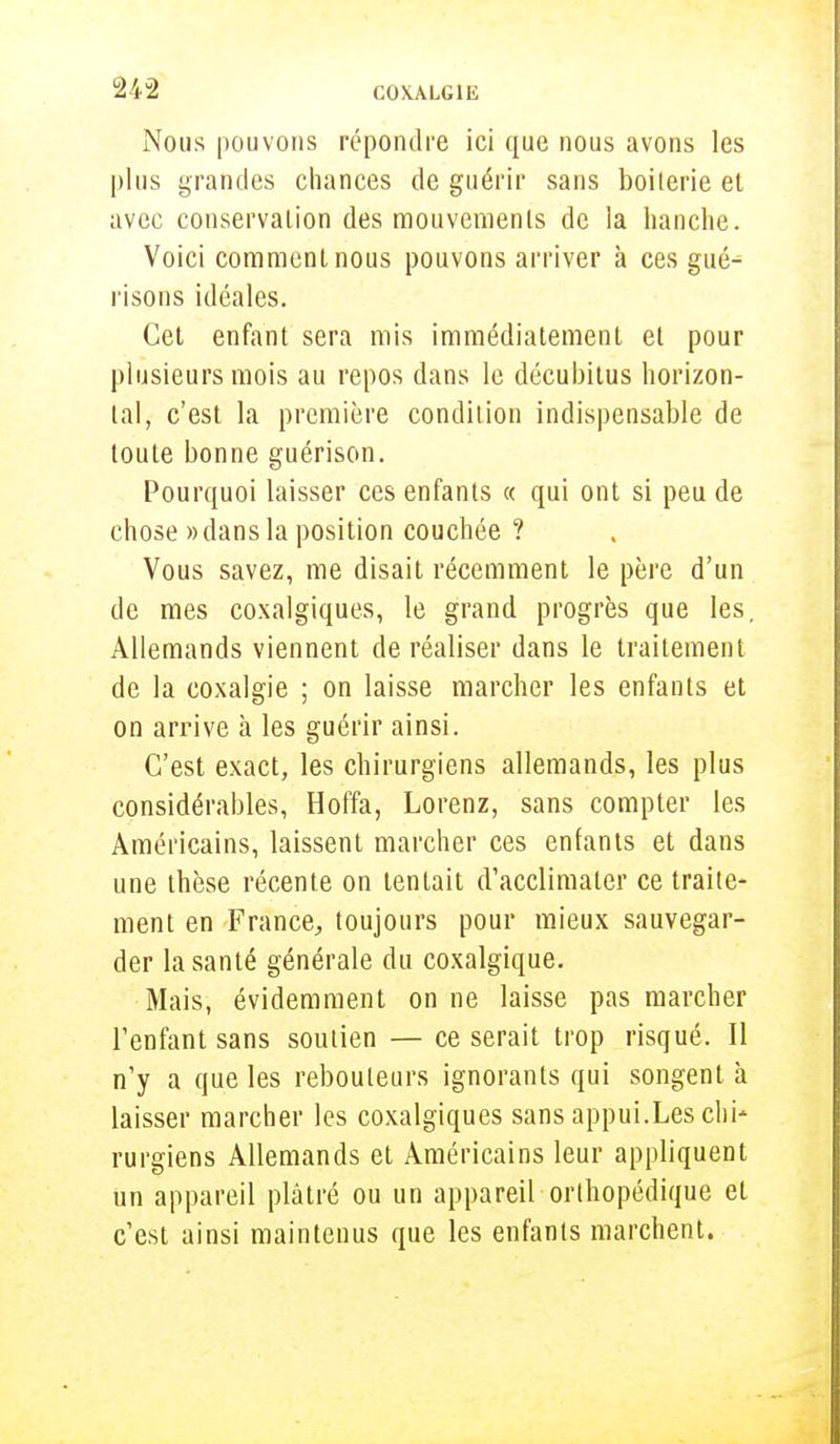 Nous pouvons répondre ici que nous avons les plus grandes chances de guérir sans boiterie et avec conservation des mouvements de la hanche. Voici comment nous pouvons arriver à ces gué^ risons idéales. Cet enfant sera mis immédiatement et pour plusieurs mois au repos dans le décubitus horizon- tal, c'est la première condition indispensable de toute bonne guérison. Pourquoi laisser ces enfants « qui ont si peu de chose » dans la position couchée ? Vous savez, me disait récemment le père d'un de mes coxalgiques, le grand progrès que les. Allemands viennent de réaliser dans le traitement de la coxalgie ; on laisse marcher les enfants et on arrive à les guérir ainsi. C'est exact, les chirurgiens allemands, les plus considérables, Hoffa, Lorenz, sans compter les Américains, laissent marcher ces enfants et dans une thèse récente on tentait d'acclimater ce traite- ment en France, toujours pour mieux sauvegar- der la santé générale du coxalgique. Mais, évidemment on ne laisse pas marcher l'enfant sans soutien — ce serait trop risqué. Il n'y a que les rebouteurs ignorants qui songent à laisser marcher les coxalgiques sans appui.Les chi- rurgiens Allemands et Américains leur appliquent un appareil plâtré ou un appareil orthopédique et c'est ainsi maintenus que les enfants marchent.