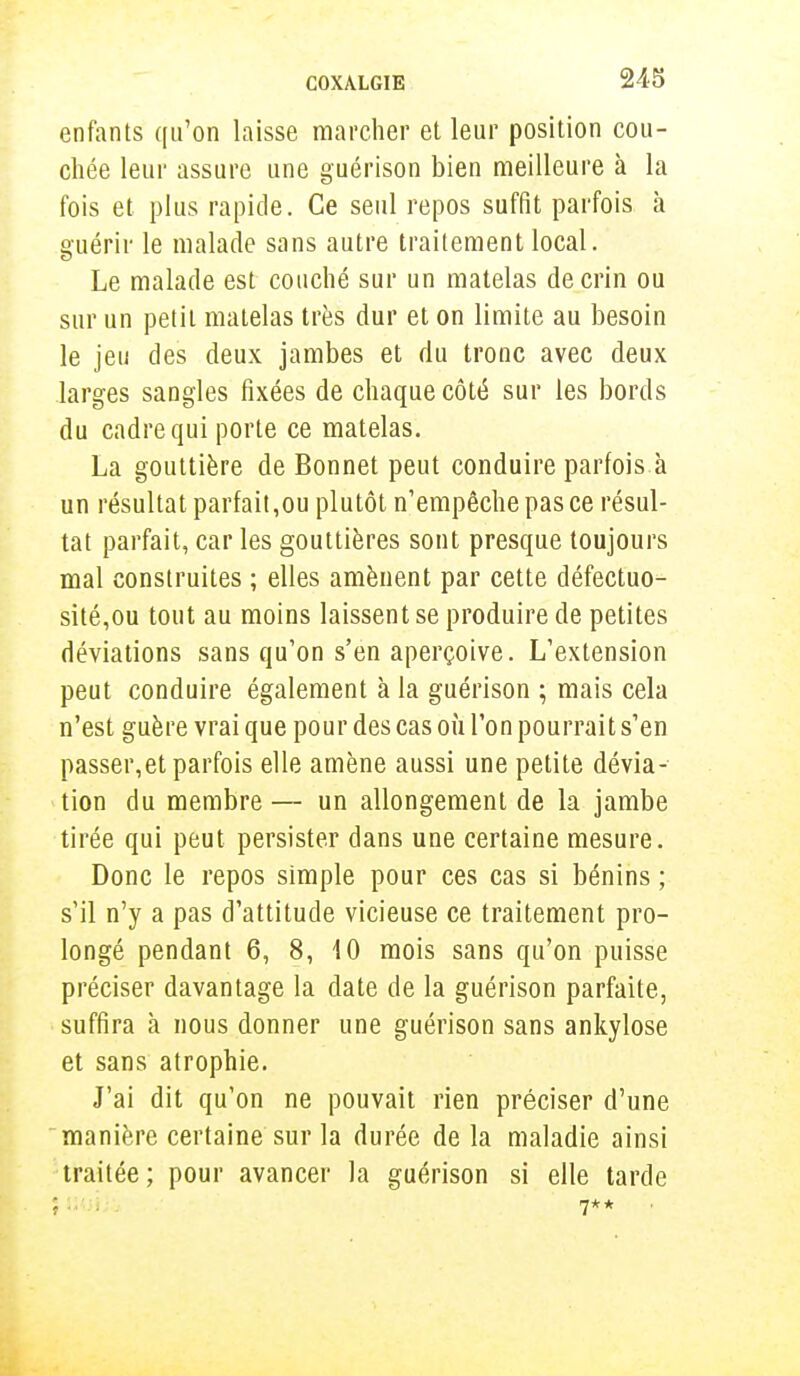 enfants qu'on laisse marcher et leur position cou- chée leur assure une guérison bien meilleure à la fois et plus rapide. Ce seul repos suffit parfois à guérir le malade sans autre traitement local. Le malade est couché sur un matelas de crin ou sur un petit matelas très dur et on limite au besoin le jeu des deux jambes et du tronc avec deux larges sangles fixées de chaque côté sur les bords du cadre qui porte ce matelas. La gouttière de Bonnet peut conduire parfois à un résultat parfait,ou plutôt n'empêche pas ce résul- tat parfait, car les gouttières sont presque toujours mal construites ; elles amènent par cette défectuo- sité,ou tout au moins laissent se produire de petites déviations sans qu'on s'en aperçoive. L'extension peut conduire également à la guérison ; mais cela n'est guère vrai que pour des cas où l'on pourrait s'en passer,et parfois elle amène aussi une petite dévia- tion du membre — un allongement de la jambe tirée qui peut persister dans une certaine mesure. Donc le repos simple pour ces cas si bénins ; s'il n'y a pas d'attitude vicieuse ce traitement pro- longé pendant 6, 8, 10 mois sans qu'on puisse préciser davantage la date de la guérison parfaite, suffira à nous donner une guérison sans ankylose et sans atrophie. J'ai dit qu'on ne pouvait rien préciser d'une manière certaine sur la durée de la maladie ainsi traitée ; pour avancer la guérison si elle tarde