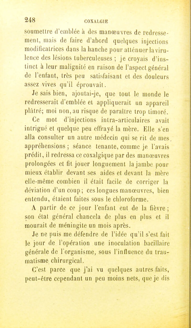 soumettre d'emblée à des manœuvres de redresse- ment, mais de faire d'abord quelques injections modificatrices dans la hanche pour atténuer la viru- lence des lésions tuberculeuses ; je croyais d'ins- tinct à leur malignité en raison de l'aspect général de l'enfant, très peu satisfaisant et des douleurs assez vives qu'il éprouvait. Je sais bien, ajoutai-je, que tout le monde le redresserait d'emblée et appliquerait un appareil plâtré; moi non, au risque de paraître trop timoré. Ce mot d'injections inlra-arliculaires avait intrigué et quelque peu effrayé la mère. Elle s'en alla consulter un autre médecin qui se rit de mes. appréhensions ; séance tenante, comme je l'avais prédit, il redressa ce coxalgique par des manœuvres prolongées et fil jouer longuement la jambe pour mieux établir devant ses aides et devant la mère elle-même combien il était facile de corriger la déviation d'un coup; ces longues manœuvres, bien entendu, étaient faites sous le chloroforme. A partir de ce jour l'enfant eut de la fièvre; son état général chancela de plus en plus et il mourait de méningite un mois après. Je ne puis me défendre de l'idée qu'il s'est fait le jour de l'opération une inoculation bacillaire générale de l'organisme, sous l'influence du trau- matisme chirurgical. C'est parce que j'ai vu quelques autres faits, peut-être cependant un peu moins nets, que je dis