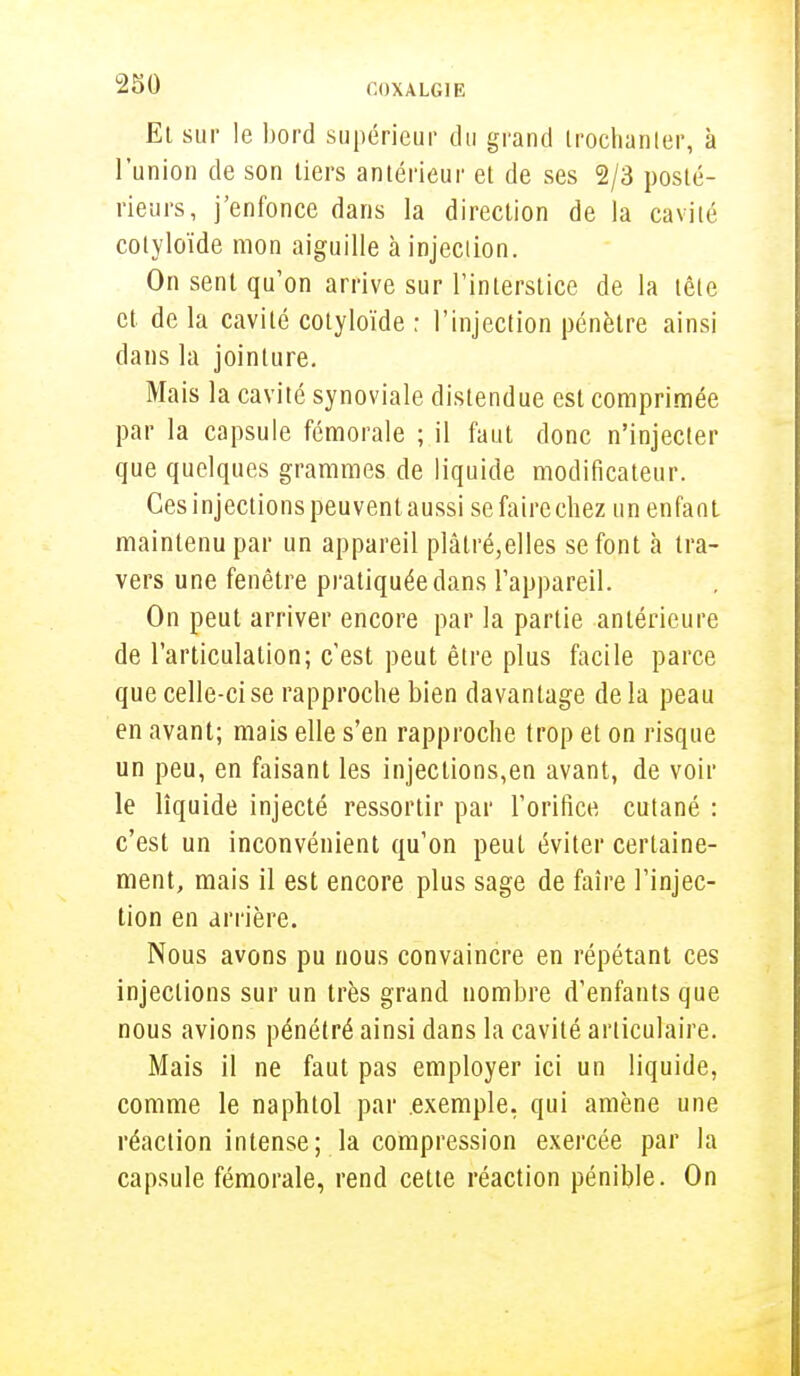 El sur le bord supérieur du grand Irochanler, à l'union de son tiers antérieur et de ses 2/3 posté- rieurs, j'enfonce dans la direction de la cavité cotyloïde mon aiguille à injection. On sent qu'on arrive sur l'interstice de la tête et de la cavité cotyloïde : l'injection pénètre ainsi dans la jointure. Mais la cavité synoviale distendue est comprimée par la capsule fémorale ; il faut donc n'injecter que quelques grammes de liquide modificateur. Ces injections peuventaussi sefairechez un enfant maintenu par un appareil plâtré,elles se font à tra- vers une fenêtre pratiquée dans l'appareil. On peut arriver encore par la partie antérieure de l'articulation; c'est peut être plus facile parce que celle-ci se rapproche bien davantage delà peau en avant; mais elle s'en rapproche trop et on risque un peu, en faisant les injections,en avant, de voir le liquide injecté ressortir par l'orifice cutané : c'est un inconvénient qu'on peut éviter certaine- ment, mais il est encore plus sage de faire l'injec- tion en arrière. Nous avons pu nous convaincre en répétant ces injections sur un très grand nombre d'enfants que nous avions pénétré ainsi dans la cavité articulaire. Mais il ne faut pas employer ici un liquide, comme le naphtol par exemple, qui amène une réaction intense; la compression exercée par la capsule fémorale, rend cette réaction pénible. On