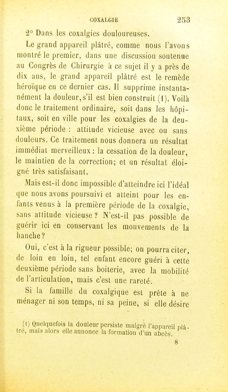 2° Dans les coxalgies douloureuses. Le grand appareil plâtré, comme nous l'avons montré le premier, dans une discussion soutenue au Congrès de Chirurgie à ce sujet il y a près de dix ans, le grand appareil plâtré est le remède héroïque en ce dernier cas. Il supprime instanta- nément la douleur,s'il est bien construit (1). Voilà donc le traitement ordinaire, soit dans les hôpi- taux, soit en ville pour les coxalgies de la deu- xième période : attitude vicieuse avec ou sans douleurs. Ce traitement nous donnera un résultat immédiat merveilleux: la cessation de la douleur, le maintien de la correction; et un résultat éloi- gné très satisfaisant. Mais est-il donc impossible d'atteindre ici l'idéal que nous avons poursuivi et atteint pour les en- fants venus à la première période de la coxalgie, sans attitude vicieuse? N'est-il pas possible de guérir ici en conservant les mouvements de la hanche? Oui, c'est à la rigueur possible; on pourra citer, de loin en loin, tel enfant encore guéri à celte deuxième période sans boiterie, avec la mobilité de l'articulation, mais c'est une rareté. Si la famille du coxalgique est prête à ne ménager ni son temps, ni sa peine, si elle désire (1) Quelquefois la douleur persiste malgré l'appareil nlâ tré, mais alors elle annonce la formation d'un abcès. 8