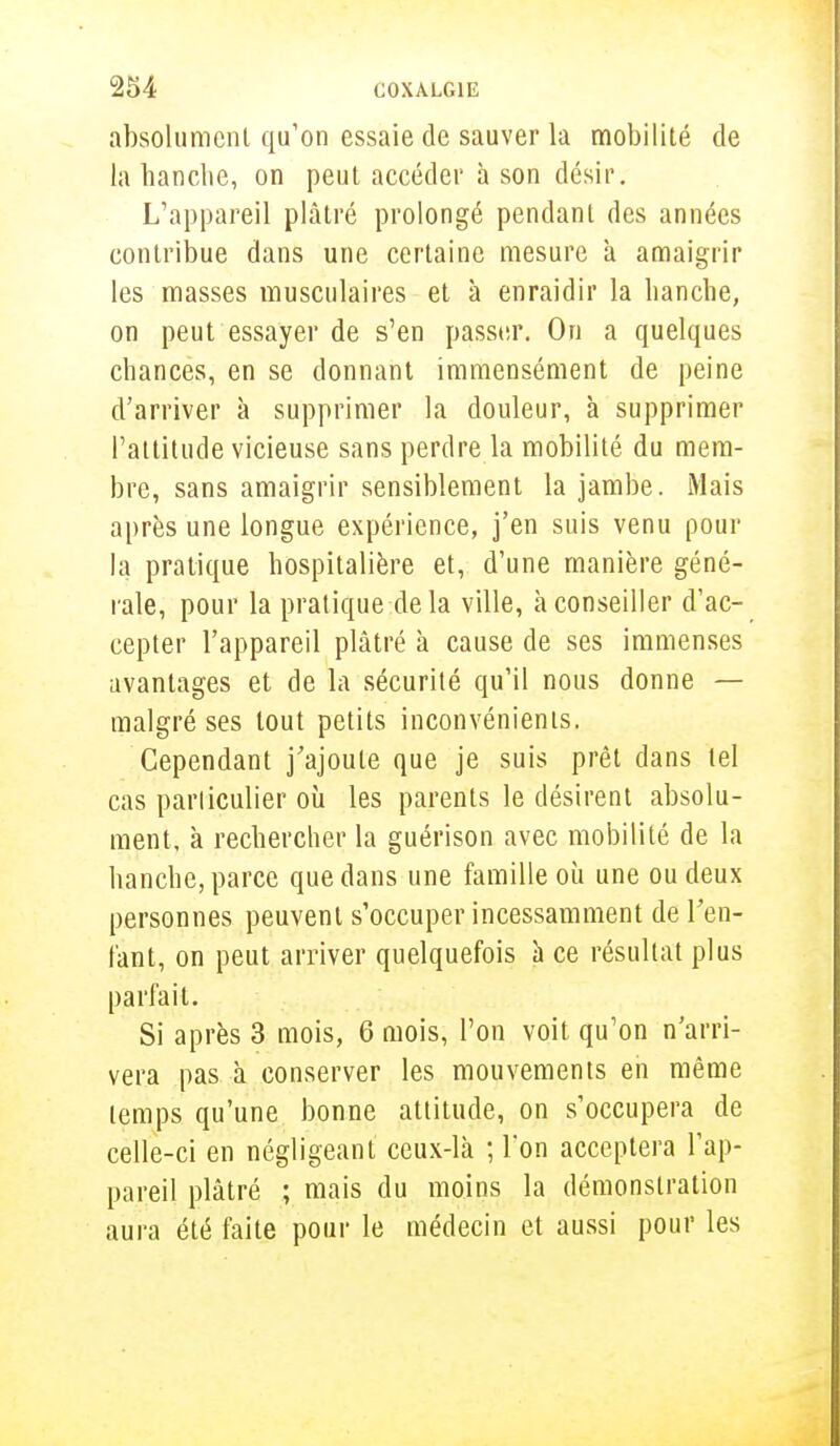 absolument qu'on essaie de sauver la mobilité de la hanche, on peut accéder à son désir. L'appareil plâtré prolongé pendant des années contribue dans une certaine mesure à amaigrir les masses musculaires et à enraidir la hanche, on peut essayer de s'en passer. On a quelques chances, en se donnant immensément de peine d'arriver à supprimer la douleur, à supprimer l'attitude vicieuse sans perdre la mobilité du mem- bre, sans amaigrir sensiblement la jambe. Mais après une longue expérience, j'en suis venu pour la pratique hospitalière et, d'une manière géné- rale, pour la pratique delà ville, à conseiller d'ac- cepter l'appareil plâtré à cause de ses immenses avantages et de la sécurité qu'il nous donne — malgré ses tout petits inconvénients. Cependant j'ajoute que je suis prêt dans tel cas particulier où les parents le désirent absolu- ment, à rechercher la guérison avec mobilité de la hanche, parce que dans une famille où une ou deux personnes peuvent s'occuper incessamment de ren- iant, on peut arriver quelquefois à ce résultat plus parfait. Si après 3 mois, 6 mois, l'on voit qu'on n'arri- vera pas à conserver les mouvements en même temps qu'une bonne attitude, on s'occupera de celle-ci en négligeant ceux-là ; Ton acceptera l'ap- pareil plâtré ; mais du moins la démonstration aura été faite pour le médecin et aussi pour les