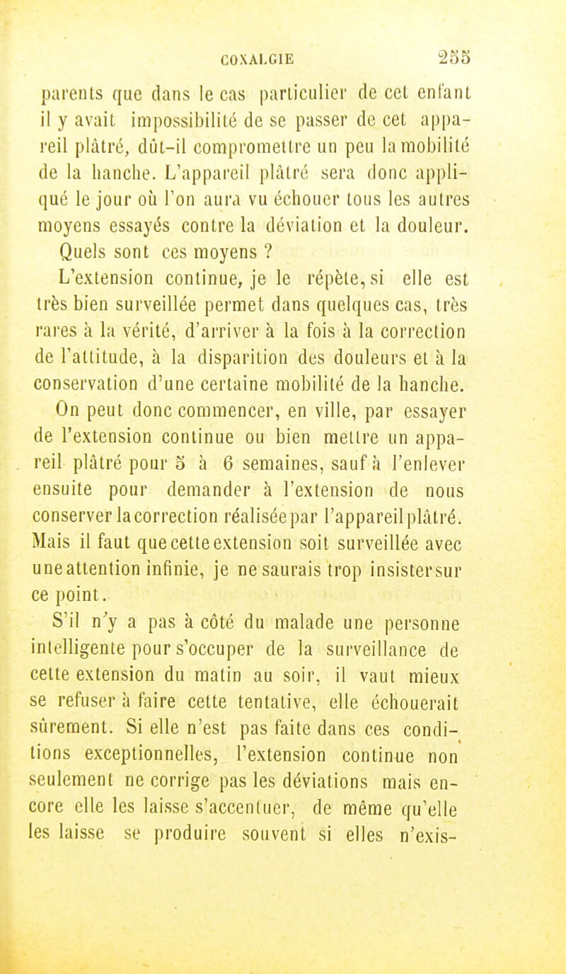 parents que dans le cas particulier de cet enfant il y avait impossibilité de se passer de cet appa- reil plâtré, dût-il compromettre un peu la mobilité de la hanche. L'appareil plâtré sera donc appli- qué le jour où Ton aura vu échouer tous les autres moyens essayés contre la déviation et la douleur. Quels sont ces moyens ? L'extension continue, je le répèle, si elle est très bien surveillée permet dans quelques cas, très rares à la vérité, d'arriver à la fois à la correction de l'attitude, à la disparition des douleurs et à la conservation d'une certaine mobilité de la hanche. On peut donc commencer, en ville, par essayer de l'extension continue ou bien mettre un appa- reil plâtré pour 5 à 6 semaines, sauf à l'enlever ensuite pour demander à l'extension de nous conserver lacorrection réalisée par l'appareil plâtré. Mais il faut que cette extension soit surveillée avec uneattention infinie, je ne saurais trop insistersur ce point. S'il n'y a pas à côté du malade une personne intelligente pour s'occuper de la surveillance de cette extension du matin au soir, il vaut mieux se refuser à faire cette tentative, elle échouerait sûrement. Si elle n'est pas faite dans ces condi- tions exceptionnelles, l'extension continue non seulement ne corrige pas les déviations mais en- core elle les laisse s'accentuer, de même qu'elle les laisse se produire souvent si elles n'exis-