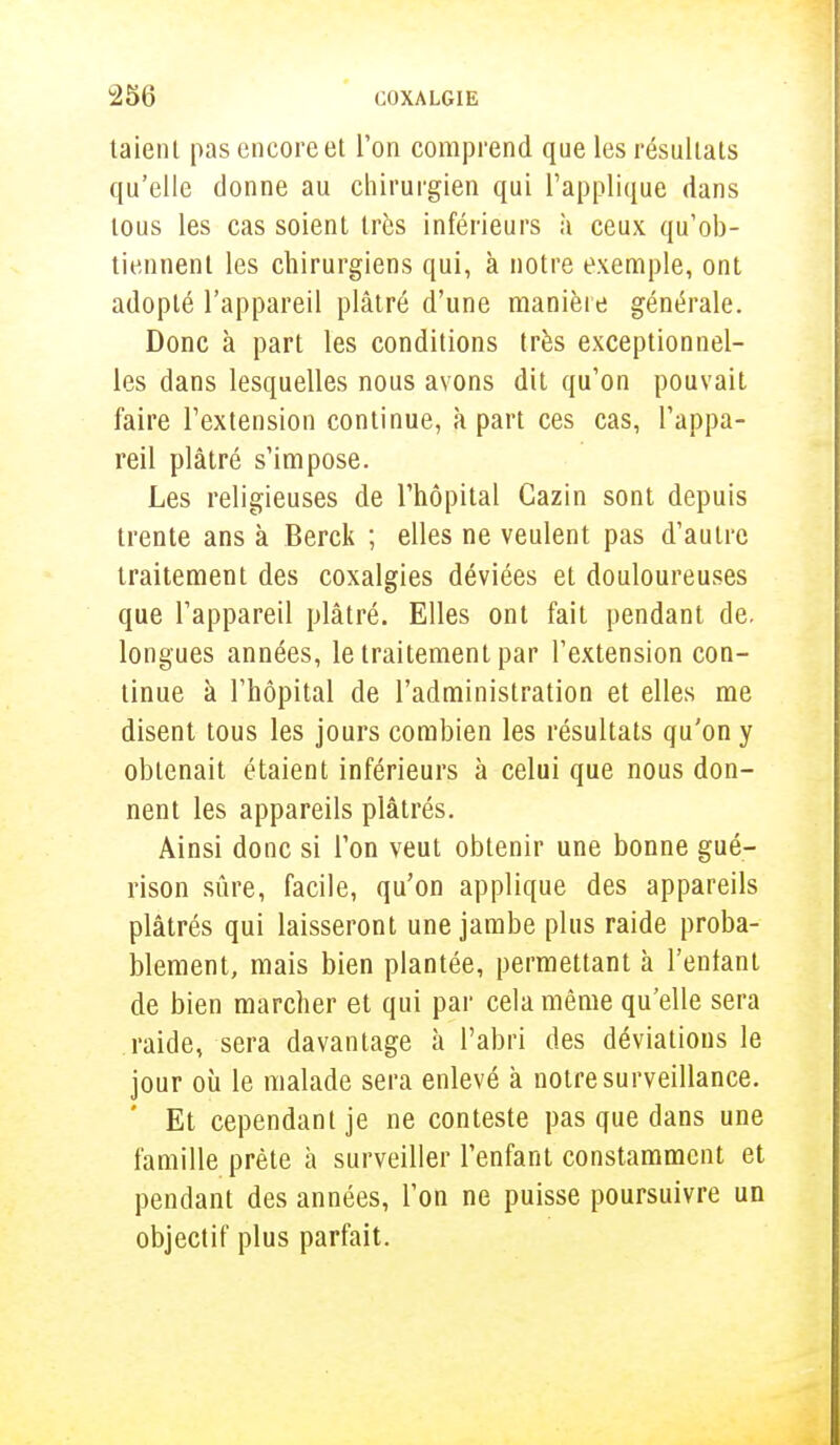 taienl pas encore et l'on comprend que les résultats qu'elle donne au chirurgien qui l'applique dans tous les cas soient très inférieurs à ceux qu'ob- tiennent les chirurgiens qui, à notre exemple, ont adopté l'appareil plâtré d'une manière générale. Donc à part les conditions très exceptionnel- les dans lesquelles nous avons dit qu'on pouvait faire l'extension continue, à part ces cas, l'appa- reil plâtré s'impose. Les religieuses de l'hôpital Gazin sont depuis trente ans à Berck ; elles ne veulent pas d'autre traitement des coxalgies déviées et douloureuses que l'appareil plâtré. Elles ont fait pendant de. longues années, le traitement par l'extension con- tinue à l'hôpital de l'administration et elles me disent tous les jours combien les résultats qu'on y obtenait étaient inférieurs à celui que nous don- nent les appareils plâtrés. Ainsi donc si l'on veut obtenir une bonne gué- rison sûre, facile, qu'on applique des appareils plâtrés qui laisseront une jambe plus raide proba- blement, mais bien plantée, permettant à l'entant de bien marcher et qui par cela même qu'elle sera raide, sera davantage à l'abri des déviations le jour où le malade sera enlevé a notre surveillance. Et cependant je ne conteste pas que dans une famille prête à surveiller l'enfant constamment et pendant des années, l'on ne puisse poursuivre un objectif plus parfait.
