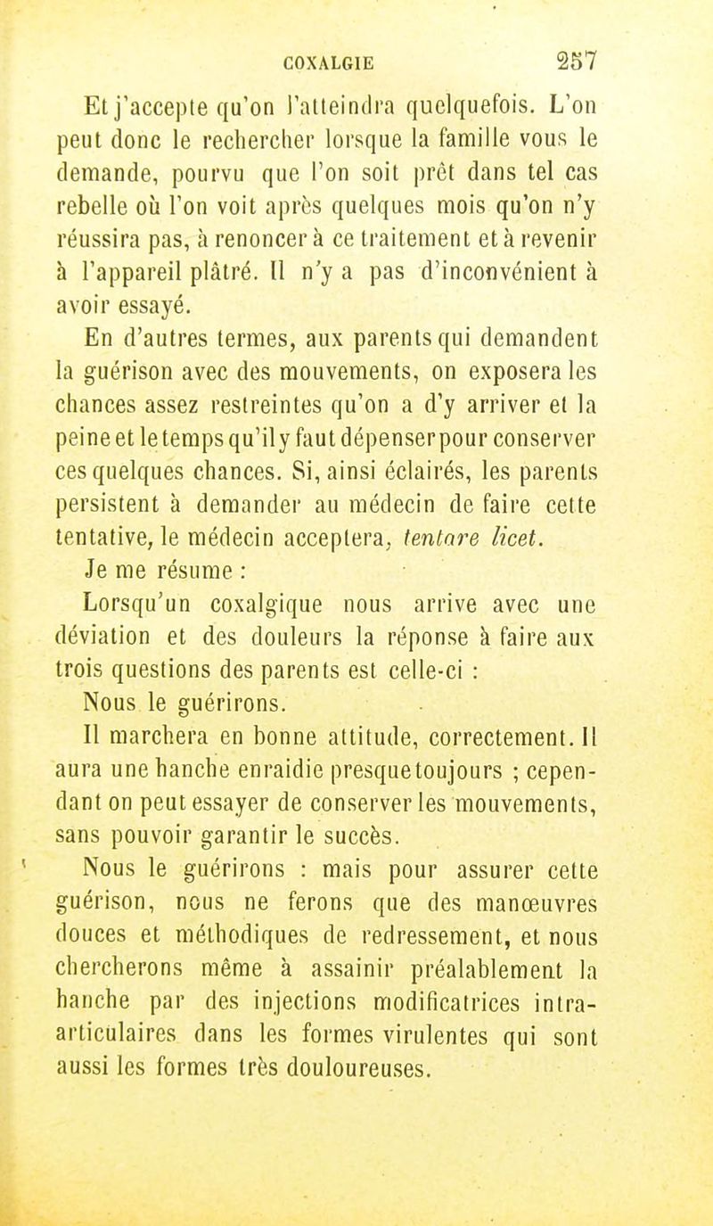 Et j'accepte qu'on l'atteindra quelquefois. L'on peut donc le rechercher lorsque la famille vous le demande, pourvu que l'on soit prêt dans tel cas rebelle où l'on voit après quelques mois qu'on n'y réussira pas, à renoncera ce traitement et à revenir à l'appareil plâtré. Il n'y a pas d'inconvénient à avoir essayé. En d'autres termes, aux parents qui demandent la guérison avec des mouvements, on exposera les chances assez restreintes qu'on a d'y arriver et la peine et le temps qu'il y faut dépenser pour conserver ces quelques chances. Si, ainsi éclairés, les parents persistent à demander au médecin de faire cette tentative, le médecin acceptera, tentare licet. Je me résume : Lorsqu'un coxalgique nous arrive avec une déviation et des douleurs la réponse à faire aux trois questions des parents est celle-ci : Nous le guérirons. Il marchera en bonne attitude, correctement. 11 aura une hanche enraidie presquetoujours ; cepen- dant on peut essayer de conserver les mouvements, sans pouvoir garantir le succès. Nous le guérirons : mais pour assurer cette guérison, nous ne ferons que des manœuvres douces et méthodiques de redressement, et nous chercherons même à assainir préalablement la hanche par des injections modificatrices intra- articulaires dans les formes virulentes qui sont aussi les formes très douloureuses.