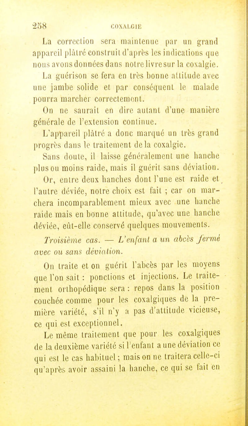 La correction sera maintenue par un grand appareil plâtré construit d'après les indications que nous avons données dans notre livre sur la coxalgie. La guérison se fera en très bonne altitude avec une jambe solide et par conséquent le malade pourra marcher correctement. On ne saurait en dire autant d'une manière générale de l'extension continue. L'appareil plâtré a donc marqué un très grand progrès dans le traitement delà coxalgie. Sans doute, il laisse généralement une hanche plus ou moins raide, mais il guérit sans déviation. Or, entre deux hanches dont l'une est raide et l'autre déviée, notre choix est fait ; car on mar- chera incomparablement mieux avec une hanche raide mais en bonne attitude, qu'avec une hanche déviée, eût-elle conservé quelques mouvements. Troisième cas. — L'enfant a un abcès fermé avec ou sans déviation. On traite et on guérit l'abcès par les moyens que l'on sait : ponctions et injections. Le traite- ment orthopédique sera : repos dans la position couchée comme pour les coxalgiques de la pre- mière variété, s'il n'y a pas d'attitude vicieuse, ce qui est exceptionnel. Le même traitement que pour les coxalgiques de la deuxième variété si l'enfant a une déviation ce qui est le cas habituel ; mais on ne traitera celle-ci qu'après avoir assaini la hanche, ce qui se fait en