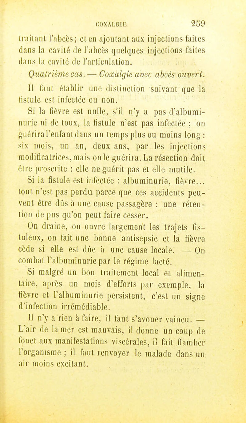 traitant l'abcès; et en ajoutant aux injections faites clans la cavité de l'abcès quelques injections faites dans la cavité de l'articulation. Quatrième cas. — Coxalgie avec abcès ouvert. Il faut établir une distinction suivant que la tistule est infectée ou non. Si la fièvre est nulle, s'il n'y a pas d'albumi- nurie ni de toux, la fistule n'est pas infectée ; on guérira l'enfant dans un temps plus ou moins long: six mois, un an, deux ans, par les injections modificatrices, mais on le guérira. La résection doit être proscrite : elle ne guérit pas et elle mutile. Si la fistule est infectée : albuminurie, fièvre... tout n'est pas perdu parce que ces accidents peu- vent être dûs à une cause passagère : une réten- tion de pus qu'on peut faire cesser. On draine, on ouvre largement les trajets fis- tuleux, on fait une bonne antisepsie et la fièvre cède si elle est dûe à une cause locale. — On combat l'albuminurie par le régime lacté. Si malgré un bon traitement local et alimen- taire, après un mois d'efforts par exemple, la fièvre et l'albuminurie persistent, c'est un signe d'infection irrémédiable. Il n'y a rien à faire, il faut s'avouer vaincu. — L'air de la mer est mauvais, il donne un coup de fouet aux manifestations viscérales, il fait flamber l'organisme ; il faut renvoyer le malade dans un air moins excitant.
