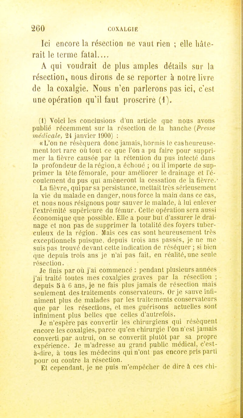 Ici encore la résection ne vaut rien ; elle baie- rait le lerme fatal.... A qui voudrait de plus amples détails sur la résection, nous dirons de se reporter à notre livre de la coxalgie. Nous n'en parlerons pas ici, c'est une opération qu'il faut proscrire (1). (1) Voici les conclusions d'un article que nous avons publié récemment sur la résection de la hanche (Presse médicale, 2i janvier 1900) : «L'on ne réséquera donc jamais, hormis le cas heureuse- ment tort rare où tout ce que l'on a pu faire pour suppri- mer la fièvre causée par la rétention du pus infecté dans la profondeur de la région, a échoué ; ou il importe de sup- primer la tête fémorale, pour améliorer le drainage et l'é- coulement du pus qui amèneront la cessation de la fièvre.- La fièvre, quipar sa persistance, mettait très sérieusement la vie du malade en danger, nous force la main dans ce cas, et nous nous résignons pour sauver le malade, à lui enlever l'extrémité supérieure du fémur. Cette opération sera aussi économique que possible. Elle a pour but d'assurer le drai- nage et non pas de supprimer la totalité des foyers tuber- culeux de la région. Mais ces cas sont heureusement très exceptionnels puisque, depuis trois ans passés, je ne me suis pas trouvé devant celte indication de réséquer ; si bien que depuis trois ans je n'ai pas fait, en réalité, une seule résection. Je finis par où j'ai commencé : pendant plusieurs années j'ai traité toutes mes coxalgies graves par la résection ; depuis S à 6 ans, je ne fais plus jamais de résection mais seulement des traitements conservateurs. Or je sauve infi- niment plus de malades par les traitements conservateurs que par les résections, et mes guérisons actuelles sont infiniment plus belles que celles d'autrefois. Je n'espère pas convertir les chirurgiens qui résèquent encore les coxalgies, parce qu'en chirurgie l'on n'est jamais converti par autrui, on se convertit plutôt par sa propre expérience. Je m'adresse au grand public médical, c'est- à-dire, à tous les médecins qui n'ont pas encore pris parti pour ou contre la résection. Et cependant, je ne puis m'empêcher de dire à ces chi-