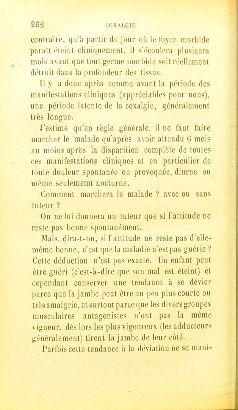 contraire, qu'à partir du jour où le foyer morbide paraît éteint cliniquement, il s'écoulera plusieurs mois avant que tour germe morbide soit réellement détruit dans la profondeur des tissus. Il y a donc après comme avant la période des manifestations cliniques (appréciables pour nous), une période latente de la coxalgie, généralement très longue. J'estime qu'en règle générale, il ne faut faire marcher le malade qu'après avoir attendu 6 mois au moins après la disparition complète de toutes ces manifestations cliniques et en particulier de toute douleur spontanée ou provoquée, diurne ou même seulememt nocturne. Comment marchera le malade ? avec ou sans tuteur ? On ne lui donnera un tuteur que si l'attitude ne reste pas bonne spontanément. . Mais, dira-t-on, si l'attitude ne reste pas d'elle- même bonne, c'est que la maladie n'estpas guérie ? Cette déduction n'est pas exacte. Un enfant peut être guéri (c'est-à-dire que son mal est éteint) et cependant conserver une tendance à se dévier parce que la jambe peut être un peu plus courte ou très amaigrie, et surtout parce que les diversgroupes musculaires antagonistes n'ont pas la même vigueur, dès lors les plus vigoureux (les adducteurs généralement) tirent la jambe de leur côté. Parfois cette tendance à la déviation ne se mani-