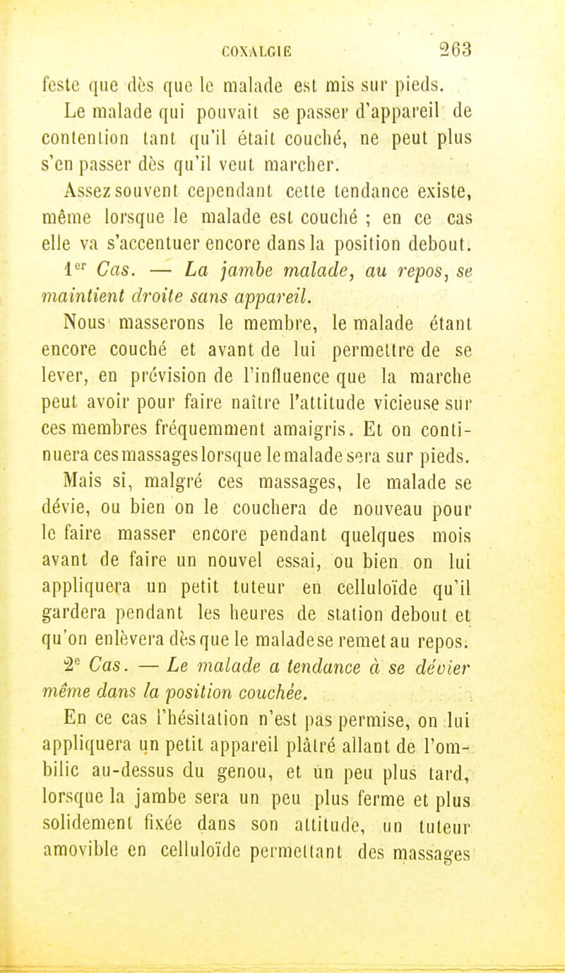 fcste que dès que le malade est mis sur pieds. Le malade qui pouvait se passer d'appareil de contention tant qu'il était couché, ne peut plus s'en passer dès qu'il veut marcher. Assez souvent cependant cette tendance existe, même lorsque le malade est couché ; en ce cas elle va s'accentuer encore dans la position debout. 1er Cas. — La jambe malade, au repos, se maintient droite sans appareil. Nous masserons le membre, le malade étant encore couché et avant de lui permettre de se lever, en prévision de l'influence que la marche peut avoir pour faire naître l'attitude vicieuse sur ces membres fréquemment amaigris. Et on conti- nuera ces massages lorsque le malade sera sur pieds. Mais si, malgré ces massages, le malade se dévie, ou bien on le couchera de nouveau pour le faire masser encore pendant quelques mois avant de faire un nouvel essai, ou bien on lui appliquera un petit tuteur en celluloïde qu'il gardera pendant les heures de station debout et qu'on enlèvera dès que le maladese remet au repos. 2e Cas. — Le malade a tendance à se dévier même dans la position couchée. En ce cas l'hésitation n'est pas permise, on lui appliquera un petit appareil plâtré allant de l'om- bilic au-dessus du genou, et un peu plus tard, lorsque la jambe sera un peu plus ferme et plus solidement fixée dans son altitude, un tuteur amovible en celluloïde permettant des massages