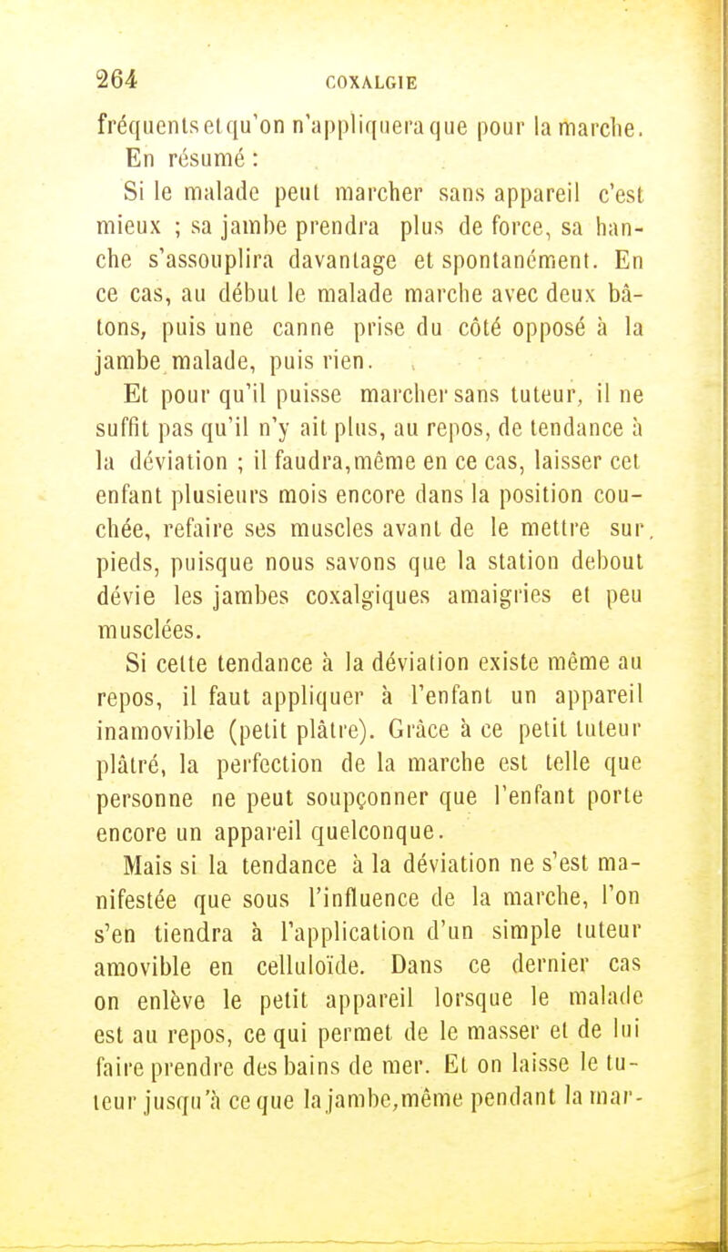 fréquents el qu'on n'appliquera que pour la marche. En résumé : Si le malade peut marcher sans appareil c'est mieux ; sa jambe prendra plus de force, sa han- che s'assouplira davantage et spontanément. En ce cas, au début le malade marche avec deux bâ- tons, puis une canne prise du côté opposé à la jambe malade, puis rien. Et pour qu'il puisse marcher sans tuteur, il ne suffit pas qu'il n'y ait plus, au repos, de tendance à la déviation ; il faudra,même en ce cas, laisser cet enfant plusieurs mois encore dans la position cou- chée, refaire ses muscles avant de le mettre sur pieds, puisque nous savons que la station debout dévie les jambes coxalgiques amaigries et peu musclées. Si cette tendance à la déviation existe même au repos, il faut appliquer à l'enfant un appareil inamovible (petit plâtre). Grâce à ce petit tuteur plâtré, la perfection de la marche est telle que personne ne peut soupçonner que l'enfant porte encore un appareil quelconque. Mais si la tendance à la déviation ne s'est ma- nifestée que sous l'influence de la marche, l'on s'en tiendra à l'application d'un simple tuteur amovible en celluloïde. Dans ce dernier cas on enlève le petit appareil lorsque le malade est au repos, ce qui permet de le masser et de lui faire prendre des bains de mer. Et on laisse le tu- teur jusqu'à ce que la jambe,même pendant la raar-