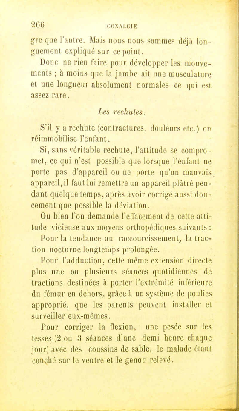 gre que l'autre. Mais nous nous sommes déjà lon- guement expliqué sur ce point. Donc ne rien faire pour développer les mouve- ments ; à moins que la jambe ait une musculature et une longueur absolument normales ce qui est assez rare. Les rechutes. S'il y a rechute (contractures, douleurs etc.) on réimmobilise l'enfant. Si, sans véritable rechute, l'attitude se compro- met, ce qui n'est possible que lorsque l'enfant ne porte pas d'appareil ou ne porte qu'un mauvais, appareil, il faut lui remettre un appareil plâtré pen- dant quelque temps, après avoir corrigé aussi dou- cement que possible la déviation. Ou bien l'on demande l'effacement de cette atti- tude vicieuse aux moyens orthopédiques suivants : Pour la tendance au raccourcissement, la trac- tion nocturne longtemps prolongée. Pour l'adduction, cette même extension directe, plus une ou plusieurs séances quotidiennes de tractions destinées à porter l'extrémité inférieure du fémur en dehors, grâce à un système de poulies approprié, que les parents peuvent installer et surveiller eux-mêmes. Pour corriger la flexion, une pesée sur les fesses (2 ou 3 séances d'une demi heure chaque jour) avec des coussins de sable, le malade étant couché sur le ventre et le genou relevé.
