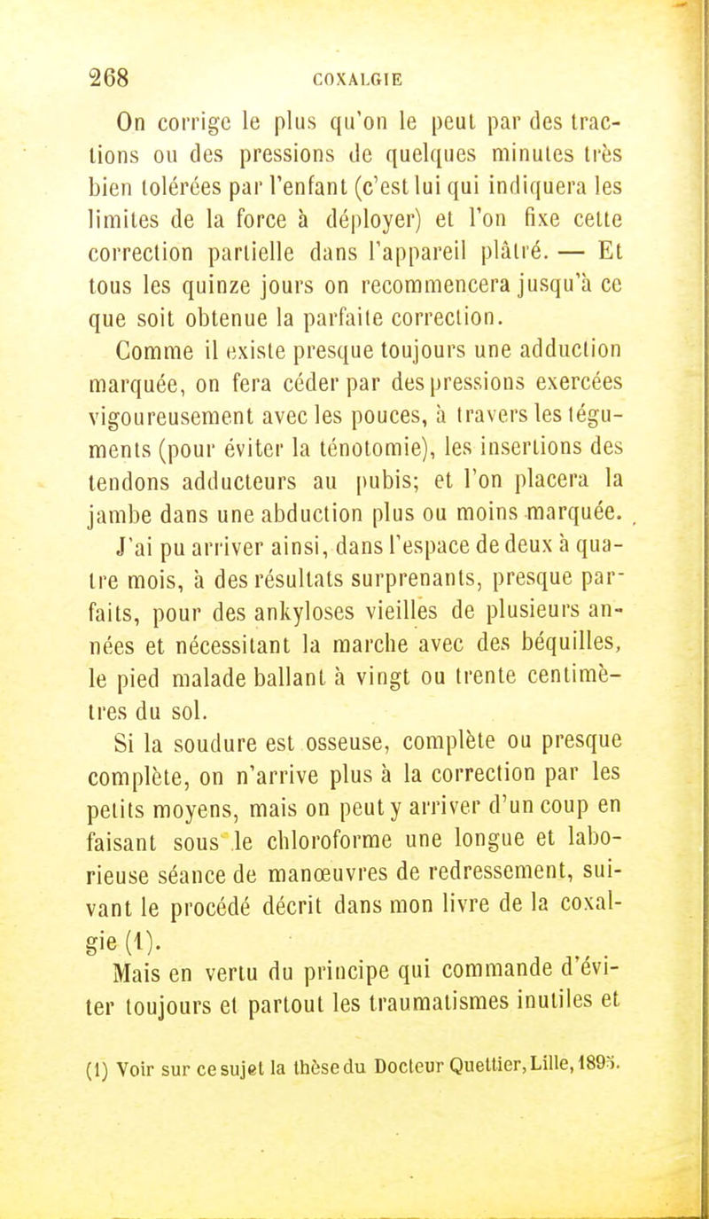 On corrige le plus qu'on le peut par des trac- tions ou des pressions de quelques minutes très bien tolérées par l'enfant (c'est lui qui indiquera les limites de la force à déployer) et l'on fixe cette correction partielle dans l'appareil plâtré. — Et tous les quinze jours on recommencera jusqu'à ce que soit obtenue la parfaite correction. Comme il existe presque toujours une adduction marquée, on fera céder par des pressions exercées vigoureusement avec les pouces, à travers les tégu- ments (pour éviter la ténotomie), les insertions des tendons adducteurs au pubis; et l'on placera la jambe dans une abduction plus ou moins marquée. J'ai pu arriver ainsi, dans l'espace de deux à qua- tre mois, à des résultats surprenants, presque par- faits, pour des ankyloses vieilles de plusieurs an- nées et nécessitant la marche avec des béquilles, le pied malade ballant à vingt ou trente centimè- tres du sol. Si la soudure est osseuse, complète ou presque complète, on n'arrive plus à la correction par les petits moyens, mais on peut y arriver d'un coup en faisant sous le chloroforme une longue et labo- rieuse séance de manœuvres de redressement, sui- vant le procédé décrit dans mon livre de la coxal- gie (1). Mais en vertu du principe qui commande d'évi- ter toujours et partout les traumalismes inutiles et (1) Voir sur ce sujet la thèse du Docteur Queltier, Lille, 189ï.