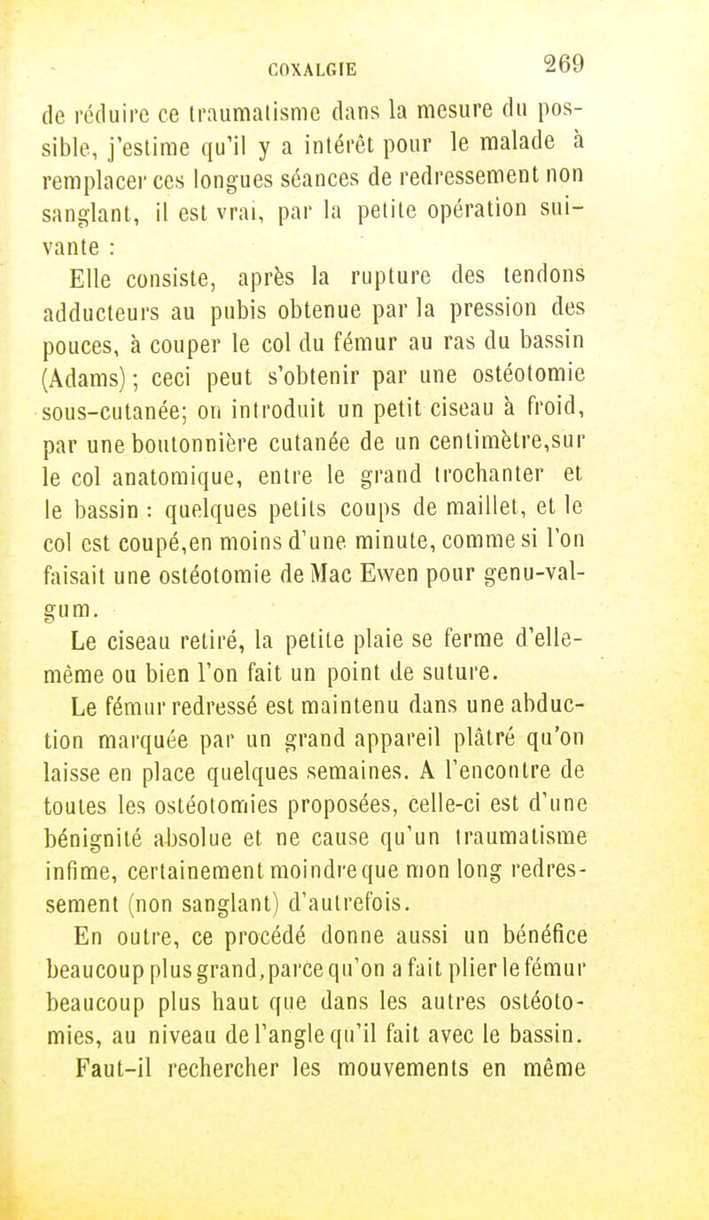 de réduire ce traumatisme dans la mesure du pos- sible, j'estime qu'il y a intérêt pour le malade à remplacer ces longues séances de redressement non sanglant, il est vrai, par la petite opération sui- vante : Elle consiste, après la rupture des tendons adducteurs au pubis obtenue par la pression des pouces, à couper le col du fémur au ras du bassin (Adams) ; ceci peut s'obtenir par une ostéotomie sous-cutanée; on introduit un petit ciseau à froid, par une boutonnière cutanée de un centimètre,sur le col anatomique, entre le grand trochanter et le bassin : quelques petits coups de maillet, et le col est coupé,en moins d'une minute, comme si l'on faisait une ostéotomie de Mac Ewen pour genu-val- gum. Le ciseau retiré, la petite plaie se ferme d'elle- même ou bien l'on fait un point de suture. Le fémur redressé est maintenu dans une abduc- tion marquée par un grand appareil plâtré qu'on laisse en place quelques semaines. A rencontre de toutes les ostéotomies proposées, celle-ci est d'une bénignité absolue et ne cause qu'un traumatisme infime, certainement moindreque mon long redres- sement (non sanglant) d'autrefois. En outre, ce procédé donne aussi un bénéfice beaucoup plus grand,parce qu'on a fait plier le fémur beaucoup plus haut que dans les autres ostéoto- mies, au niveau de l'angle qu'il fait avec le bassin. Faut-il rechercher les mouvements en même