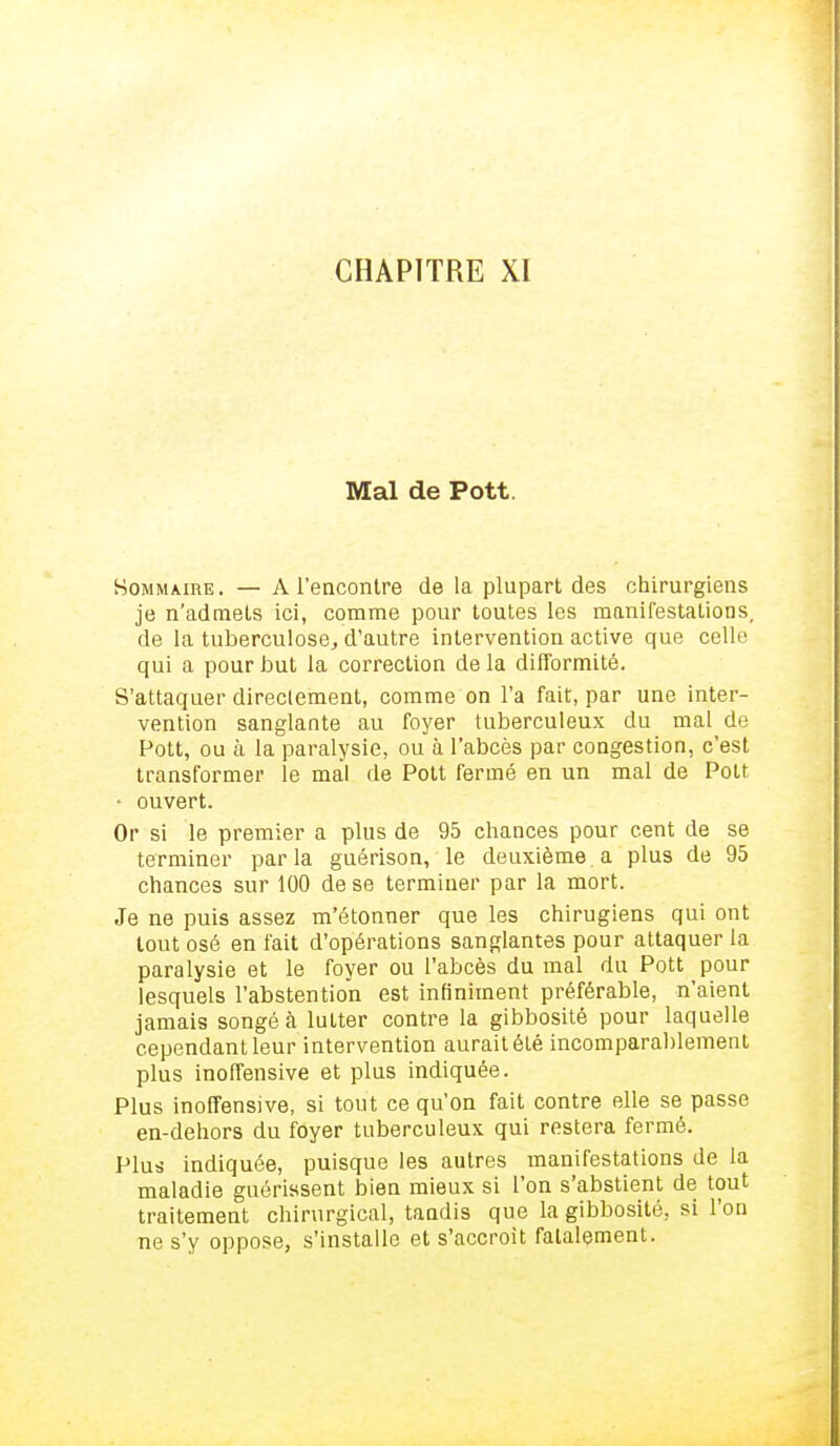 CHAPITRE XI Mal de Pott Sommaire . — A rencontre de la plupart des chirurgiens je n'admets ici, comme pour toutes les manifestations, de la tuberculose, d'autre intervention active que celle qui a pour but la correction de la difformité. S'attaquer directement, comme on l'a fait, par une inter- vention sanglante au foyer tuberculeux du mal de Pott, ou à la paralysie, ou à l'abcès par congestion, c'est transformer le mal de Pott fermé en un mal de Pott • ouvert. Or si le premier a plus de 95 chances pour cent de se terminer parla guérison, le deuxième, a plus de 95 chances sur 100 de se terminer par la mort. Je ne puis assez m'étonner que les chirugiens qui ont tout osé en fait d'opérations sanglantes pour attaquer la paralysie et le foyer ou l'abcès du mal du Pott pour lesquels l'abstention est infiniment préférable, n'aient jamais songé à lutter contre la gibbosité pour laquelle cependant leur intervention aurait été incomparablement plus inoffensive et plus indiquée. Plus inoffensive, si tout ce qu'on fait contre elle se passe en-dehors du foyer tuberculeux qui restera fermé. Plus indiquée, puisque les autres manifestations de la maladie guérissent bien mieux si l'on s'abstient de tout traitement chirurgical, tandis que la gibbosité, si l'on ne s'y oppose, s'installe et s'accroît fatalement.
