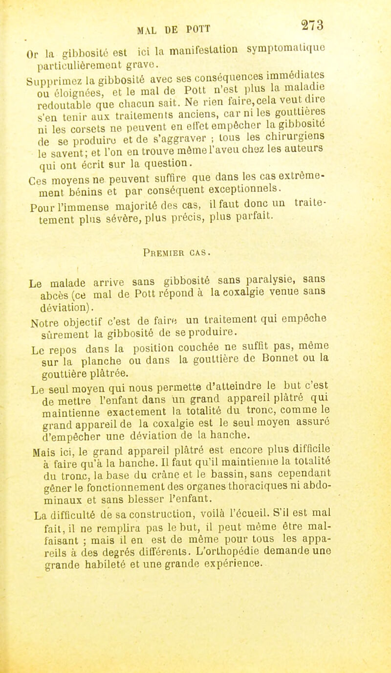 Or la gibbosité est ici la manifestation symptomatique particulièrement grave. Supprimez la gibbosité avec ses conséquences immédiates ou éloignées, et le mal de Pott n'est plus la maladie redoutable que chacun sait. Ne rien faire,cela veut dire s'en tenir aux traitements anciens, car ni les gouttières ni les corsets ne peuvent en effet empêcher la gibbosité de se produire et de s'aggraver ; tous les chirurgiens le savent; et l'on en trouve môme l'aveu chez les auteurs qui ont écrit sur la question. Ces moyens ne peuvent suffire que dans les cas extrême- ment bénins et par conséquent exceptionnels. Pour l'immense majorité des cas, il faut donc un traite- tement plus sévère, plus précis, plus parfait. Premier cas. Le malade arrive sans gibbosité sans paralysie, sans abcès (ce mal de Pott répond à la coxalgie venue sans déviation). Notre objectif c'est de faire un traitement qui empêche sûrement la gibbosité de se produire. Le repos dans la position couchée ne suffît pas, même sur la planche ou dans la gouttière de Bonnet ou la gouttière plâtrée. Le seul moyen qui nous permette d'atteindre le but c'est de mettre l'enfant dans un grand appareil plâtré qui maintienne exactement la totalité du tronc, comme le grand appareil de la coxalgie est le seul moyen assuré d'empêcher une déviation de la hanche. Mais ici, le grand appareil plâtré est encore plus difficile à faire qu'à la hanche. Il faut qu'il maintienne la totalité du tronc, la base du crâne et le bassin, sans cependant gêner le fonctionnement des organes thoraciques ni abdo- minaux et sans blesser l'enfant. La difficulté de sa construction, voilà l'écueil. S'il est mal fait, il ne remplira pas le but, il peut même être mal- faisant ; mais il en est de même pour tous les appa- reils à des degrés différents. L'orthopédie demande une grande habileté et une grande expérience.
