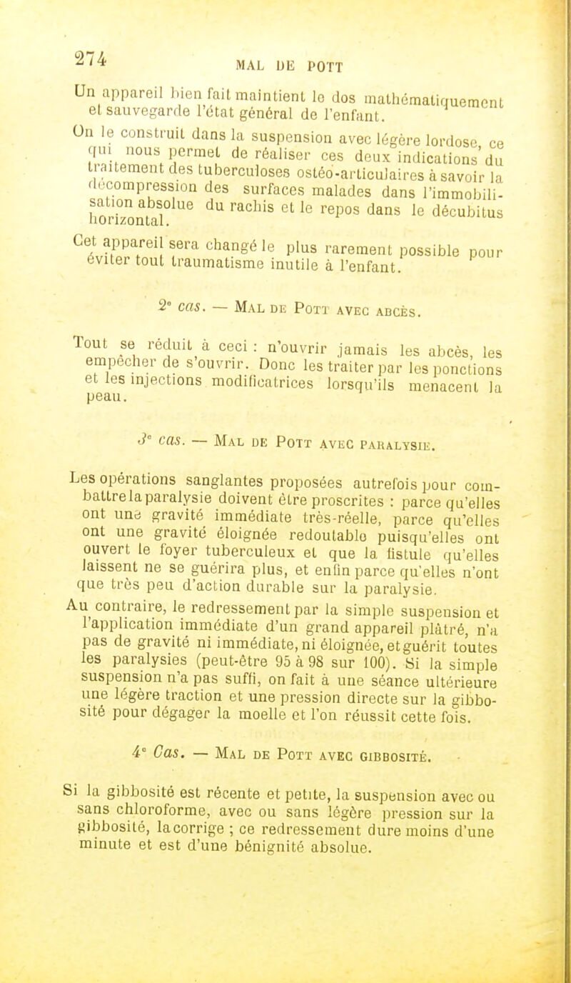 Un appareil bien fait maintient le dos mathématiquement et sauvegarde l'état général de l'enfant. On le construit dans la suspension avec légère lordose ce qui nous permet de réaliser ces deux indications du traitement des tuberculoses ostéo-articulaires à savoir la décompression des surfaces malades dans l'immobili- lToriTontaSl ^ raChiS °L r6P°S dmS le décubit»s Gei^T[\TVa chanSéle Plus rarement possible pour éviter tout traumatisme inutile à l'enfant. 2° cas. — Mal de Pott avec abcès. Tout se réduit à ceci: n'ouvrir jamais les abcès, les empêcher de s'ouvrir. Donc les traiter par les ponctions et les injections modificatrices lorsqu'ils menacent la peau. 3' cas. — Mal de Pott avec paralysie. Les opérations sanglantes proposées autrefois pour com- battre la paralysie doivent être proscrites : parce qu'elles ont une gravité immédiate très-réelle, parce qu'elles ont une gravité éloignée redoutable puisqu'elles ont ouvert le foyer tuberculeux et que la fistule qu'elles laissent ne se guérira plus, et enfin parce qu'elles n'ont que très peu d'action durable sur la paralysie. Au contraire, le redressement par la simple suspension et l'application immédiate d'un grand appareil plâtré, n'a pas de gravité ni immédiate, ni éloignée, etguérit toutes les paralysies (peut-être 95 à 98 sur 100). Si la simple suspension n'a pas suffi, on fait à une séance ultérieure une légère traction et une pression directe sur la gibbo- sité pour dégager la moelle et l'on réussit cette fois. 4° Cas. — Mal de Pott avec gibbosité. Si la gibbosité est récente et petite, la suspension avec ou sans chloroforme, avec ou sans légère pression sur la gibbosité, la corrige ; ce redressement dure moins d'une minute et est d'une bénignité absolue.