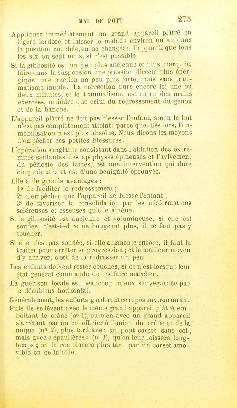 Appliquer immédiatement un grand appareil plâtré en légère lordose et laisser le malade environ un an dans la position couchée, en ne changeant l'appareil que tous les six ou sept mois, si c'est possible. Si la gibbosité est un peu plus ancienne et plus marquée, l'aire dans la suspension une pression directe plus éner- gique, une traction un peu plus forte, mais sans trau- matisme inutile. La correction dure encore ici une ou. deux minutes, et le traumatisme, est entre des mains exercées, moindre que celui du redressement du genou et de la hanche. L'appareil plâtré ne doit pas blesser l'enfant, sinon le but n'est pas complètement atteint; parce que, dès lors, l'im- mobilisation n'est plus absolue. Nous dirons les moyens d'empêcher ces petites blessures. L'opération sanglante consistant dans l'ablation des extré- mités saillantes des apophyses épineuses et l'avivement du périoste des lames, est une intervention qui dure cinq minutes et est d'une bénignité éprouvée. Elle a de grands avantages : 1» de faciliter le redressement; 2° d'empêcher que l'appareil ne blesse l'enfant ; 3° de favoriser la consolidation par les néoformations scléreuses et osseuses qu'elle amène. Si la gibbosité est ancienne et volumineuse, si elle est soudée, c'est-à-dire ne bougeant plus, il ne faut pas y toucher. Si elle n'est pas soudée, si elle augmente encore, il faut la traiter pour arrêter sa progression ; et le meilleur moyen d'y arriver, c'est de la redresser un peu. Les enfants doivent rester couchés, si ce n'est lorsque leur état général commande de les faire marcher. La guérison locale est beaucoup mieux sauvegardée par le décubitus horizontal. Généralement, les enfants garderontce repos environ un an. Puis ils se lèvent avec le même grand appareil plâtré em- boîtant le crâne (n° 1), ou bien avec un grand appareil s'arrêtant par un col officier à l'union du crâne et de la nuque (n° 2), plus tard avec un petit corset sans col , mais avec « épaulières » (n° 3), qu'on leur laissera long- temps ; on le remplacera plus lard par un corset amo- vible en celluloïde.