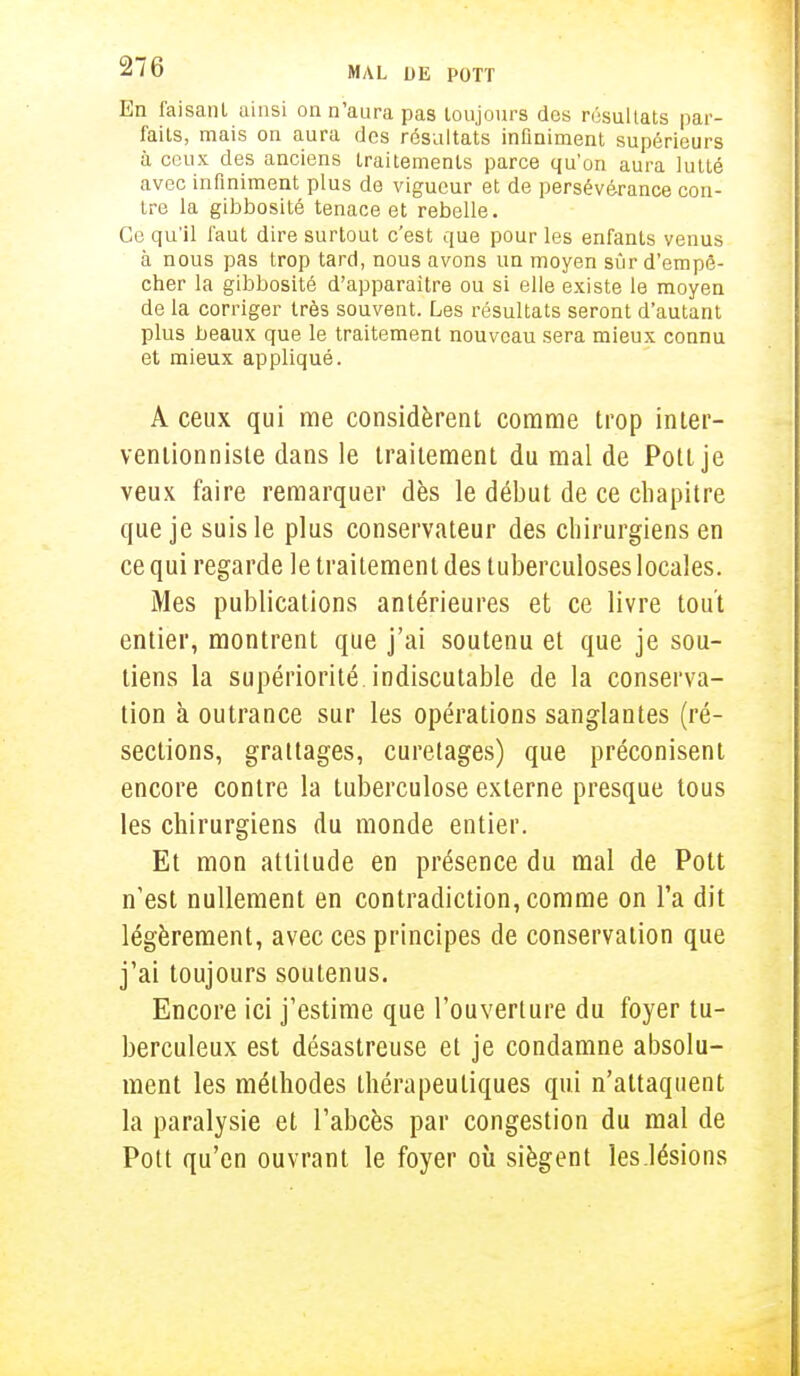 En faisant ainsi on n'aura pas toujours des résultats par- faits, mais on aura des résultats infiniment supérieurs à ceux des anciens traitements parce qu'on aura lutté avec infiniment plus de vigueur et de persévérance con- tre la gibbosité tenace et rebelle. Ce qu'il faut dire surtout c'est que pour les enfants venus à nous pas trop tard, nous avons un moyen sûr d'empê- cher la gibbosité d'apparaître ou si elle existe le moyen de la corriger très souvent. Les résultats seront d'autant plus beaux que le traitement nouveau sera mieux connu et mieux appliqué. A ceux qui me considèrent comme trop inter- ventionniste dans le traitement du mal de Pott je veux faire remarquer dès le début de ce chapitre que je suis le plus conservateur des chirurgiens en ce qui regarde le traitement des tuberculoses locales. Mes publications antérieures et ce livre tout entier, montrent que j'ai soutenu et que je sou- tiens la supériorité indiscutable de la conserva- tion à outrance sur les opérations sanglantes (ré- sections, grattages, curetages) que préconisent encore contre la tuberculose externe presque tous les chirurgiens du monde entier. Et mon attitude en présence du mal de Pott n'est nullement en contradiction, comme on l'a dit légèrement, avec ces principes de conservation que j'ai toujours soutenus. Encore ici j'estime que l'ouverture du foyer tu- berculeux est désastreuse et je condamne absolu- ment les méthodes thérapeutiques qui n'attaquent la paralysie et l'abcès par congestion du mal de Pott qu'en ouvrant le foyer où siègent les.lésions