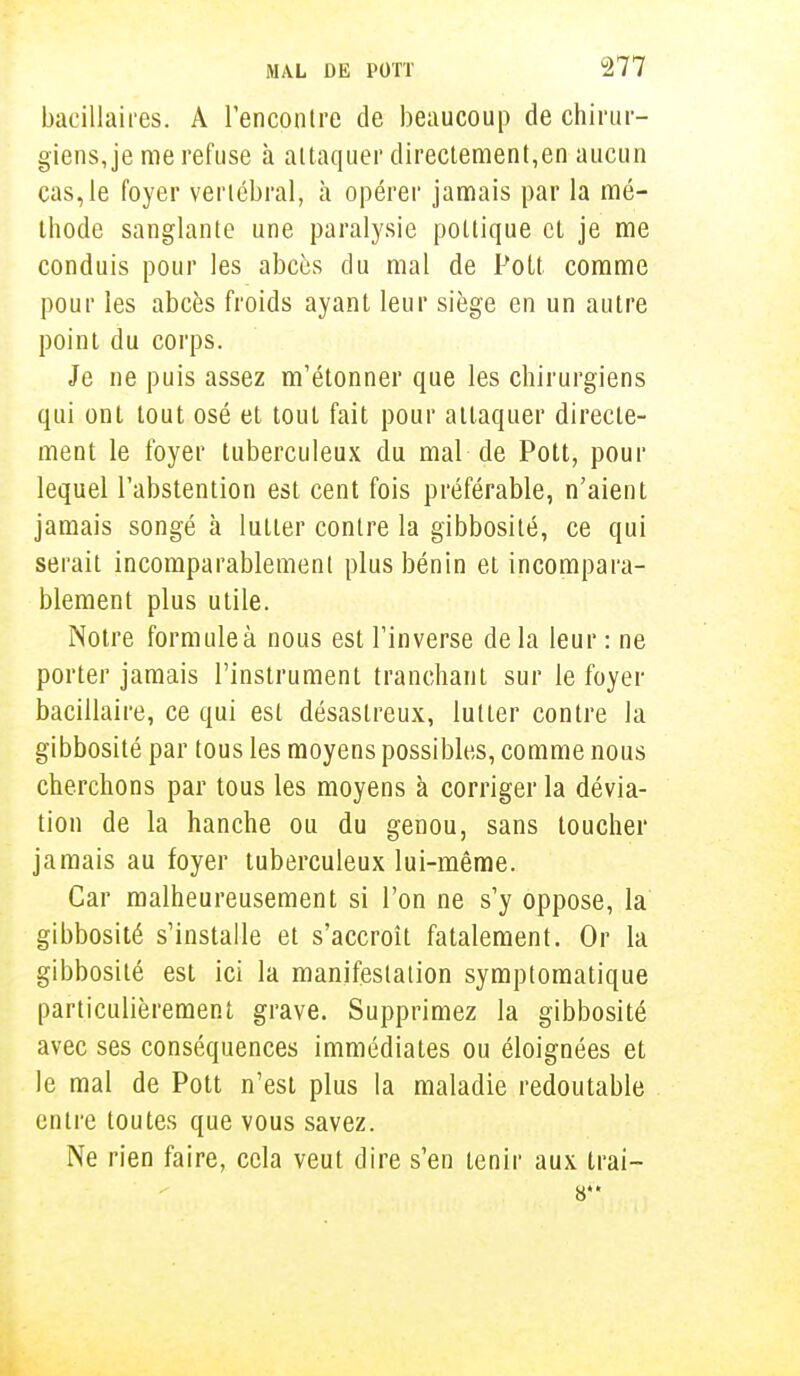 bacillaires. A rencontre de beaucoup de chirur- giens, je me refuse à attaquer directement,en aucun cas, le foyer vertébral, à opérer jamais par la mé- thode sanglante une paralysie pottique et je me conduis pour les abcès du mal de Pott comme pour les abcès froids ayant leur siège en un autre point du corps. Je ne puis assez m'étonner que les chirurgiens qui ont tout osé et tout fait pour attaquer directe- ment le foyer tuberculeux du mal de Pott, pour lequel l'abstention est cent fois préférable, n'aient jamais songé à lutter contre la gibbosité, ce qui serait incomparablement plus bénin et incompara- blement plus utile. Notre formule à nous est l'inverse de la leur : ne porter jamais l'instrument tranchant sur le foyer bacillaire, ce qui est désastreux, lutter contre la gibbosité par tous les moyens possibles, comme nous cherchons par tous les moyens à corriger la dévia- tion de la hanche ou du genou, sans toucher jamais au foyer tuberculeux lui-même. Car malheureusement si l'on ne s'y oppose, la gibbosité s'installe et s'accroît fatalement. Or la gibbosité est ici la manifestation symptomatique particulièrement grave. Supprimez la gibbosité avec ses conséquences immédiates ou éloignées et le mal de Pott n'est plus la maladie redoutable entre toutes que vous savez. Ne rien faire, cela veut dire s'en tenir aux trai- 6